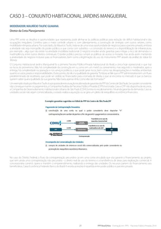 21 PPP Brasil |Hiria - Formação em PPPs - Parcerias Público-Privadas 2014
Caso 3 – Conjunto Habitacional Jardins Mangueiral
Moderador:MaurícioTauficGuaiana
Diretor da Creta Planejamento
Uma PPP, entre os desafios e oportunidades que representa, pode alinhar-se às políticas públicas para redução do déficit habitacional e das
ocupações irregulares. Contribui para o maior controle urbano e, com planejamento, a construção de sinergias com outros setores, como
mobilidadeelimpezaurbana.Poroutrolado,dizMaurícioTaufic,trata-sedeumanovaoportunidadedenegóciosparaoparceiroprivado,embora
a atividade não seja monopólio do poder público, e que conta com subsídios – a concessão do terreno e a disponibilização de infraestrutura,
por exemplo -, algo que não existe na atividade imobiliária tradicional. O negócio envolve ainda garantias para mitigar o risco de demanda e a
inadimplência, entre outros direitos contratuais. O poder público precisa cumprir as políticas de acesso à moradia, mas ainda assim mantendo
a atratividade do negócio inclusive para os financiadores, bem como a legitimação do uso do instrumento PPP através da análise do Value for
Money.
O Conjunto Habitacional Jardins Mangueiral foi a primeira Parceria Público-Privada habitacional do Brasil, a única hoje operacional, o que traz
os riscos do pioneirismo. Não há complexidade da construção em si, como em um metrô ou saneamento, mas segundo o moderador, após a
entrega, há complexidade na operação e nos serviços públicos, o que pode gerar riscos, bem como nas desapropriações e medidas ambientais
quantoacustos,prazoseresponsabilidades.Outroponto,dizele,éaqualidadedagarantia:“EmborasefalequeaPPPadministrativatemumfluxo
predeterminado de recebíveis, que pode ser cedido ao financiador para a tomada de dívida, o que se encontra no mercado é que os bancos
querem saber qual a qualidade da sua garantia. Não basta apenas tê-la. Como elas são formadas?”
UmexemplocitadoporMaurícioTauficéapropostadeestruturaçãoescalonadadegarantiasdaPPPdoCentrodeSãoPaulo.Seopoderconcedente
nãoconseguemanterospagamentos,aCompanhiaPaulistadeParceriasPúblico-Privadas(CPP)éacionada.CasoaCPPnãodisponhaderecursos,
a Companhia de Desenvolvimento Habitacional e Urbano de São Paulo (CDHU) entra no escalonamento. Há ainda garantia da demanda. Caso as
unidades sociais não sejam comercializadas, o estado realiza a aquisição ou se gera um pleito de reequilíbrio econômico-financeiro.
No caso do Distrito Federal, o fluxo da contraprestação pecuniária cai em uma conta vinculada que visa garantir o financiamento ao projeto,
que tem ainda uma contraprestação não pecuniária - o direito real de uso do terreno e a transferência de áreas para exploração comercial. A
concessionária constrói, opera e mantém o empreendimento, realizando a entrega das unidades. Os recursos partem do financiamento aos
beneficiários, Caixa Econômica Federal e Banco do Brasil. A receita acessória é repartida entre poder público e parceiro privado.
 