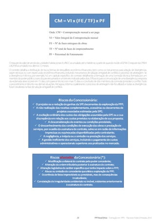 24 PPP Brasil |Hiria - Formação em PPPs - Parcerias Público-Privadas 2014
OreajustedovalordevendadasunidadeshabitacionaiséoINCCacumuladoatéoHabite-se,apartirdequandoincideoIGP-M.OreajustedaCPMé
oIGP-Macumuladonosúltimos12meses.
O contrato detalha a distribuição de riscos, formas de reequilíbrio econômico-financeiro, bem como os mecanismos para solução de divergências,
sejam técnicas ou com repercussão econômico-financeira, incluindo mecanismos de solução amigável de conflitos e processo de arbitragem. Se
a divergência é técnica, por exemplo, há um capítulo específico do contrato detalhando a formação de uma comissão técnica, formada por um
membrodopoderpúblico,outrodoparceiroprivadoeumterceiroindicadopelosdois.Ofluxoé:paraacomunicaçãodeumadivergência,aresposta
dareclamadadeveocorrerem15dias,comparecertécnicoemmais15diaseaconclusãodedoismembrosdacomissãojáresolveoconflito.Todo
o procedimento é descrito nas demais situações. Até agora, informa o palestrante, o processo de arbitragem não foi utilizado e todas as divergências
foramresolvidasnafasedesoluçãoamigáveldeconflitos.
Onde: CM = Contraprestação mensal a ser paga
VI = Valor Integral da Contraprestação mensal
FE = Nº de fases entregues de obras
TF = Nº total de fases do empreendimento
PF = Percentual de Faturamento
 