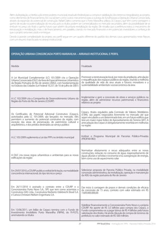 27 PPP Brasil |Hiria - Formação em PPPs - Parcerias Público-Privadas 2014
Além da legislação, a interlocução entre poderes municipal, estadual e federal para a compra e viabilização dos terrenos integralizados ao projeto,
como elementos de financiamento, foi crucial, bem como outros mecanismos para a outorga de funding para a Operação Urbana Consorciada,
através da expansão do potencial de construção. Rafael Daltro comenta que o Porto Maravilha utilizou os Cepacs, que têm como vantagem o
ganho de escala na potencialização do recurso, pois os títulos podem ser comercializados no mercado secundário, além da possibilidade de se
embutir no preço do título o ganho futuro que advém da própria revitalização da região. Ele ressalta que a prefeitura tratou o mecanismo de
estruturação e revitalização, mais o de financiamento, em paralelo, criando no mercado financeiro e em potenciais investidores a confiança de
que o projeto seria executado e entregue.
Devido à grande complexidade do projeto, seu perfil segue em um quadro diferente do padrão dos demais casos apresentados neste Report,
com um resumo mais focado no arranjo institucional.
Operação Urbana Consorciada Porto Maravilha – arranjo institucional e perfil
Medida Finalidade
A Lei Municipal Complementar (LC) 101/2009 cria a Operação
UrbanaConsorciada(OUC)daÁreadeEspecialInteresseUrbanístico
da Região Portuária do Rio de Janeiro (AEIU), com fundamentação
no Estatuto das Cidades (Lei Federal 10.257, de 10 de julho de 2001)
Promoverareestruturaçãolocal,pormeiodaampliação,articulação
e requalificação dos espaços públicos da região, visando a melhoria
da qualidade de vida de seus atuais e futuros moradores e a
sustentabilidade ambiental e socioeconômica da área
A LC 102/2009 cria a Companhia de Desenvolvimento Urbano da
Região do Porto do Rio de Janeiro (CDURP)
Implementar e gerir a concessão de obras e serviços públicos na
região, além de administrar recursos patrimoniais e financeiros
relativos ao projeto
Os Certificados de Potencial Adicional Construtivo (Cepacs),
autorizados pela LC 101/2009, são lançados no mercado. Eles
permitem o aumento do potencial construtivo da região, com
exceção das áreas de preservação, de patrimônio cultural e
arquitetônico, e dos prédios destinados ao serviço público
Cepacs, títulos regulados pela Comissão de Valores Mobiliários
(CVM), são papéis negociados livremente no mercado até que
sejamvinculadosaumdeterminadolote,emumfuturoedifícioque
terá um maior maior Índice de Aproveitamento do Terreno (IAT). A
arrecadaçãodosCepacséobrigatoriamenterevertidaemmelhorias
na região
A LC 105/2009 suplementa a Lei das PPPs no âmbito municipal Instituir o Programa Municipal de Parcerias Público-Privadas
(PROPAR-RIO)
A OUC cria novas regras urbanísticas e ambientais para as novas
edificações da região
Normatizar afastamento e recuo adequados entre as novas
construções, redução no consumo de água, reaproveitamento de
águas pluviais e servidas e economia e/ou autogeração de energia,
bem como uso de aquecimento solar
Em29/07/2010,aCDURPpublicaoeditaldelicitação,namodalidade
concorrência internacional, do tipo técnica e preço
Selecionar proposta de Parceria Público Privada, na modalidade
concessão administrativa, da revitalização, operação e manutenção
da AEIU da região portuária do Rio de Janeiro
Em 26/11/2010 é assinado o contrato entre a CDURP e a
Concessionária Porto Novo S.A., SPE que tem como acionistas a
Construtora OAS Ltda., Construtora Norberto Odebrecht Brasil S.A.
e Carioca Christiani-Nielsen Engenharia S.A.
Dar início à contagem de prazos e demais condições de eficácia
da concessão de 15 anos, contrato com valor estimado em R$
7.609.000.000,00
Em 13/06/2011, um leilão de Cepacs termina com o Fundo de
Investimento Imobiliário Porto Maravilha (FIIPM), do FI-FGTS,
arrematando os títulos
Viabilizar financeiramente a Concessionária Porto Novo e a própria
CDURP. No aporte de R$ 3,5 bilhões para compra dos Cepacs, o
Fundo comprometeu-se a pagar bônus de R$ 4 bilhões pela futura
valorização dos títulos. Há ainda cláusula de compra de terrenos da
prefeitura no valor estimado de R$ 500 milhões
 