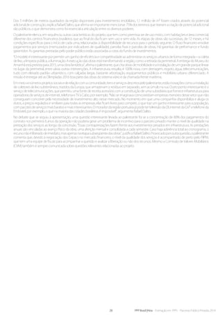 28 PPP Brasil |Hiria - Formação em PPPs - Parcerias Público-Privadas 2014
Dos 5 milhões de metros quadrados da região disponíveis para investimento imobiliário, 1,1 milhão de m² foram criados através do potencial
adicionaldeconstrução,explicaRafaelDaltro,queafirmaserimportantemencionar:75%dosterrenosquetiveramacriaçãodepotencialadicional
são públicos, o que demonstra como foi essencial a articulação entre os diversos poderes.
O palestrante elenca, em sequência, outras características do projeto, que tem como premissa ser de uso misto, com habitações e área comercial,
diferente dos centros financeiros brasileiros que ao final do dia ficam sem uso e sem vida. As etapas de obras são sucessivas, de 12 meses, e há
condições específicas para o início de cada uma, relacionadas à disponibilidade de recursos para o período seguinte. O fluxo financeiro envolve
pagamentos por serviços (mensurados por indicadores de qualidade), parcelas fixas e parcelas de obras. Há garantias de performance e fundo
garantidor. As garantias prestadas pelo poder público estão associadas a cotas do fundo de investimentos.
“Omodeloéinteressanteporpermitirumganhodeeficiênciaecompetitividadeaoadministrarosserviçosurbanosdeformaintegrada–acoleta
de lixo, a limpeza pública, a iluminação. A execução das obras está transformando a região, como a retirada da perimetral. A entrega do Museu do
Amanhãestáprevistapara2015,umaobrafantástica”,afirmaopalestrante,quecitaobrasdemobilidadeeainstalaçãodeumgrandeparquelinear
no lugar da perimetral, entre várias outras intervenções. A infraestrutura, ressalta, é 100% nova, com drenagem, esgoto, água, telecomunicações,
tudo com elevado padrão urbanístico, com calçadas largas, bastante arborização, equipamentos públicos e mobiliário urbano diferenciado. A
missão é entregar até as Olimpíadas 2016 boa parte das obras do sistema viário e da chamada frente marítima.
Emmeioainúmerosprojetossociaisederelaçãocomacomunidade,itenseserviçosdescritospelopalestrante,estãoinovaçõescomoainstalação
de coletores de lixo subterrâneos, trazidos da Europa, que armazenam o resíduo em separado, sem acúmulo na rua. Outro ponto interessante é o
serviço de telecomunicações, que permitiu uma fonte de receita acessória com a constituição de uma subsidiária que fornece infraestrutura para
operadorasdeserviçosde internet, telefoniaeTV àCabo, porexemplo.“Nãoseimaginavacomoexistiamempresasmenoresdessesetorquenão
conseguiam concorrer pela necessidade de investimento alto nesse mercado. No momento em que uma companhia disponibiliza e aluga os
dutos, a preços regulados e similares para todas as empresas, elas ficam livres para competir, o que traz um ganho interessante para a população,
compacotesdeserviçosmaisbaratosemaisinteressantes.OmoradordaregiãoportuáriajápodetertelevisãodaOI,internetdaGVTetelefoneda
Embratel, por exemplo, o que na maioria das cidades brasileiras é impossível”, argumenta Rafael Daltro.
No debate que se seguiu à apresentação, uma questão interessante levada ao palestrante foi se a concentração de 80% dos pagamentos do
contrato nos primeiros 6 anos da operação não poderia gerar um problema de incentivo para o parceiro privado manter o nível de qualidade na
prestação dos serviços ao longo da concessão. “Essas contraprestações fazem frente aos investimentos pesados em infraestrutura. As prestações
anuais são vinculadas ao avanço físico da obra, uma aferição mensal e consolidada a cada semestre. Caso haja aderência total ao cronograma, o
recursonãoéliberadodeimediato,masapenasnaetapasubseqüentedasobras”,justificaRafaelDaltro.Provocadoporoutraquestão,opalestrante
comenta que, devido à negociação dos Cepacs no mercado financeiro, o nível da qualidade dos serviços é acompanhado de perto pelo FIIPM,
que tem uma equipe de fiscais para acompanhar a questão e avalizar a liberação ou não dos recursos. Mesmo a Comissão de Valores Mobiliários
(CVM) também é sempre comunicada sobre questões relevantes relacionadas ao projeto.
 