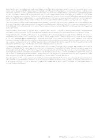30 PPP Brasil |Hiria - Formação em PPPs - Parcerias Público-Privadas 2014
dentrodaesferagovernamentalsabequeaquiloexisteháalgumtempo.Normalmenteéumapromessadecampanha.Essaquestãofazcomqueo
projetosejamovido.Masnãoé100%degarantiaqueelesigatodoocaminho”,pondera.Aquestãoéqueàsvezesoprojetopareceexcelente,porém,
comoaprofundamentodosestudos,desafioseriscosnãomapeadosantesficammaisevidentesefatoressubestimadosousuperestimadospodem
indicar que o projeto na verdade não se mostra atraente. “Não adianta estudar, estudar, estudar, lá na frente lançar um edital e a licitação resultar
deserta, sem haver assinatura do contrato. Essa fase de estudos, de mitigação dos riscos, de produção de todos os estudos econômicos, ambientais,
legais etc, é um fator fundamental para garantir se o projeto vai ou não adiante. O mapeamento de risco é outro ponto extremamente importante.
Mas,denovo,tudoissosãoplanetasqueorbitamemtornodeummesmosol,opatrocínio.Semele,nadavaiadiante”,insisteAndréMarques.
Claro,afirma,éprecisotambémumalinhamentograndeentresecretarias,pessoasdomunicípio,doestado,interaçõescomaControladoriaeórgãos
decontrole.Deacordocomele,noRiodeJaneirooTribunaldeContasjádiscutedeformadiferente,sugerindomelhoriasnosprojetos.Aprefeiturado
Rio, de2010 a 2014, fechou7contratosdeconcessõesePPPs,comrodovias,VeículoLeveSobreTrilhos(VLT),cemitérios,saneamento.Aexperiência
ajudaoaprendizado.
“Qual foi o melhor contrato de todos? Sempre o último foi melhor do que o penúltimo, porque é um processo de aprendizado. E até a experiência
estáligadaàquestãodopatrocínio.Vocêfazumprojeto,ganhaexperiênciaeporcausadissofazmaisprojetos.Viraumcírculovirtuoso”,reforça.
No aspecto institucional, em 2009 a prefeitura do Rio de Janeiro fez seu planejamento estratégico, atualizado em 2013, definindo com isso o que
é importante para a cidade, sua visão de futuro e as áreas com os maiores desafios. “Como a prefeitura se organiza para tirar as decisões do papel?
Montarumaapresentaçãobonitaérelativamentefácil.Naverdade,umaconsultoriacontratadanosajudouaestabelecermanuaisdeprocedimentos
internos,desdeaetapainicialdebuscarprojetos,fazerumaprimeirapré-seleção,atéaassinaturadocontrato.Claro,osprimeiroscomeçaramsemisso.
Maséopasso-a-passoparamontarumcheck-listtantoparasecretariasquantoparaórgãosinternos,órgãosdecontrole,Procuradoria.Entãovocêjá
sabeopassoquetemqueseguir,asanálisesqueprecisafazer”,esclareceoassessordaCasaCivil.
Emborasejanaturalquenemtodososprojetostransformem-seemPPPscontratadas,AndréMarquescomentaque,poroutrolado,édifícilimaginar
a “taxa de mortalidade ideal” de estudos que não se transformam em contratos de Parcerias Público-Privadas. “O próprio exemplo do saneamento
começoucomaideiadesefazerumaPPP,masterminoucomoumaconcessão,comumaoutorgaimportanteparaomunicípio.Então,surpresasàs
vezesnegativasoupositivas,comonestecaso,aparecemaolongodoprojeto,quandoosdadoseanálisessãodetalhadoseépossívelterumgraude
precisãomaiornamodelagemeconômico-financeira.Nãoéumasurpresaquecaidocéu.Então,essepassoapassonosajudouaganharvelocidade
eaterumgraudesucessodePMIslançadas,nacomparaçãocomPMIsexecutadas.Éumataxaalta”,garante.
“QuandolançamosumPMI,àsvezesaparecemum,dois,três,cincointeressadosdiferentes.NoRio,temosumaparticularidade:acabamosseguindo
comumPMIdoinícioaofim.Paraisso,precisamosterumprocessoclaroeobjetivodeseleção.Omercadosabequaissãotodasasetapas.Ocenário
é claro. Às vezes dura um pouco mais, às vezes menos, depende da complexidade do projeto. Mas ajuda a poupar tempo e dá transparência ao
processo”,finalizaAndréMarques.
 