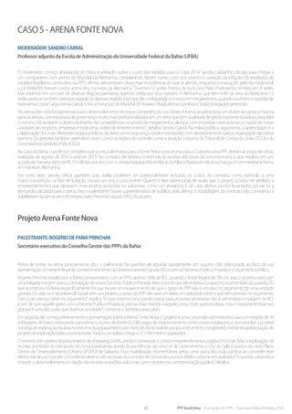 31 PPP Brasil |Hiria - Formação em PPPs - Parcerias Público-Privadas 2014
Caso 5 - Arena Fonte Nova
Moderador:SandroCabral
Professor adjunto da Escola de Administração da Universidade Federal da Bahia (UFBA)
O moderador começa abordando os mitos e verdades sobre o custo dos estádios para a Copa 2014. Sandro Cabral fez cálculos para chegar a
um comparativo com arenas do Mundial da Alemanha, considerando fatores como custo por assento e correção da inflação. Os resultados de
estádios brasileiros construídos via PPPs, afirma, demonstram obras mais econômicas do que as alemãs, enquanto construções pelo rito tradicional,
a Lei 8.666/93, tiveram custos acima dos números da Alemanha. “Tivemos 12 sedes. Preciso de tudo isso? Não. Poderíamos ter feito em 8 sedes.
Mas estamos em um país de diversas filiações partidárias fazendo lobby por seus estados. A Alemanha, que tem 4,4% da área do Brasil, teve 12
sedes, porque também precisou agradar às diversas regiões. Esse tipo de configuração é a regra em megaeventos, quando você tem a questão de
representaropaís”,argumentaCabral.EntreasherançasdoMundial2014paraoBrasil,afirmaoprofessor,estãooslegadosgerenciais.
“Asarenastêmsidofundamentaisparaodesenvolvimentodenovascompetênciasnosclubes.Aformadeadministrarumclubenãovaiseramesma
apósasarenas,comestruturasdegovernançamuitomaisprofissionalizadasemumsetorquetemqualidadedegestãobastanteduvidosa,paradizer
o mínimo. Há também o desenvolvimento de competências na gestão de megaeventos, alianças com empresas internacionais e criação de novas
unidades de negócios, empresas e toda uma cadeia de entretenimento”, detalha Sandro Cabral. Na esfera pública, argumenta, o aprendizado é a
colaboração dos mais diferentes órgãos públicos, de áreas como segurança, saúde e transporte, com desdobramento para a organização de outros
eventos. Os gestores também aprendem, assim como os órgãos de controle, como a atuação conjunta do Tribunal de Contas da União (TCU) e da
ControladoriaGeraldaUnião(CGU).
No caso da Bahia, o professor considera que a única alternativa para a Fonte Nova estar pronta para a Copa era uma PPP, devido ao prazo de obras,
realizadas de agosto de 2010 a abril de 2013. No contrato, ele destaca o estímulo às receitas adicionais da concessionária, o que resultou em um
acordodenamingrightsdeR$10milhõesporanocomacervejaItaipava,cifrasimilaràsdaAllianzRiviera,emNice,naFrança,eCommerzbankArena,
emFrankfurt,Alemanha.
Por outro lado, Sandro critica questões que, avalia, poderiam ter potencialmente reduzido os custos do contrato, como estímulo a uma
maior competição na fase de licitação. Houve um único concorrente. Quanto à fase operacional, ele avalia que o projeto poderia ser atrelado a
empreendimentos que gerassem mais receitas acessórias ou adicionais, como um shopping. E um dos últimos pontos levantados por ele foi a
demanda calculada para a arena. Para o palestrante houve superestimativa de público, pois, afirma, a modelagem do contrato não considerou a
volatilidadedademandaedopróprioValorPresenteLíquido(VPL)doprojeto.
Projeto Arena Fonte Nova
Palestrante:RogeriodeFariaPrinchak
Secretário-executivo do Conselho Gestor das PPPs da Bahia
Antes de entrar no tema propriamente dito, o palestrante faz questão de abordar rapidamente um assunto não relacionado ao foco de sua
apresentação:amargemlegaldecomprometimentodaReceitaCorrenteLíquida(RCL)comasParceriasPúblico-Privadaseoorçamentopúblico.
Rogerio Princhak ressalta que a Bahia comprometeu com as PPPs apenas 1,6% da RCL, quando o limite legal é de 5%. Ou seja, o governo está com
umafolgadamargemparaacontrataçãodenovasParceriasPúblico-Privadas.Masopontoqueeleenfatizaéoaspectoorçamentáriodaquestão.“O
que aconteceu na Bahia especificamente foi que houve um esquecimento de que o gasto de PPP não é um plus no orçamento de uma unidade
gestora. Ou seja, se a Secretaria de Saúde tem um projeto, o gasto da PPP não será um delta, um adicional sobre o que tem previsto no orçamento.
Esse custo precisa caber no orçamento”, explica. “O que estamos procurando passar para as outras secretarias não é administrar a margem da RCL
e sim de que aquele gasto com a Parceria Público-Privada já precisa estar inserido naquela pasta. Pode parecer óbvio, mas é importante frisar isso
porqueéumadiscussãoquevivemosnoestado”,comentaosecretário-executivo.
Em seguida, ele começa efetivamente a apresentação sobre a Arena Fonte Nova. O projeto é uma concessão administrativa para um estádio de 50
mil lugares, 46 bares, restaurante panorâmico, museu do futebol, 2.000 vagas de estacionamento, entre outras instalações, e que envolve a possível
outorgadeexploraçãodaáreanoentornodoequipamentopormeiodedireitorealdeuso(ouinstrumentocongênere),medianteapresentaçãode
projetodeexploraçãopelaconcessionária.Todoocomplexochegaa121.189metrosquadrados.
O entorno tem potencial para projetos de shopping, hotéis, prédios comerciais e outros empreendimentos, explica Princhak. “Mas a exploração de
receitas acessórias ou adicionais não foi possível ainda devido às pendências da nova Lei de Ordenamento e Uso do Solo (Louos) e do novo Plano
Diretor de Desenvolvimento Urbano (PDDU) de Salvador. Essa invabilização momentânea gerou uma outra discussão jurídica: ao conceder esse
direitorealdeusoopoderconcedentedeveseateraoprazodocontratodeconcessãoouessedireitoconta-seemapartado?Aquestãourbanística
impedeodesenvolvimentoecriaçãodasreceitasacessóriasadicionaiscomoredutordacontraprestaçãopública”,detalha.
 