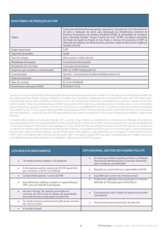 36 PPP Brasil |Hiria - Formação em PPPs - Parcerias Público-Privadas 2014
Nova fábrica de produção da FURP
Objeto
Concessão administrativa para gestão, operação e manutenção, com fornecimento
de bens e realização de obras para adequação da infraestrutura existente da
Indústria Farmacêutica de Américo Brasiliense (IFAB), de titularidade da Fundação
para o Remédio Popular “Chopin Tavares de Lima” (FURP), vinculada à Secretaria
de Estado da Saúde do Estado de São Paulo, e serviços de assessoria à FURP na
obtenção de Registros de Medicamentos perante a Agência Nacional de Vigilância
Sanitária (Anvisa)
Órgão responsável FURP
Segmento do projeto Saúde
Tipo de Licitação Menor preço e melhor técnica
Modalidade de licitação Concorrência internacional
Modalidade de concessão Concessão administrativa
Empresas que compõem a concessionária EMS S.A. e EMS Participações S.A.
Concessionária Germed – Concessionária Paulista de Medicamentos S.A.
Prazo de concessão 15 anos
Valor do contrato R$ 2.544.100.000,00
Investimento estimado (CAPEX) R$ 63.053.719,10
Quantoaosmecanismosdegestãocontratual,apalestrantelevantaalgumasquestõesparaodebate.“Porexemplo,porquenãopermitiraexploração
de receitas acessórias? Porque o projeto esbarraria no modelo e isso caracterizaria a exploração de um medicamento que não FURP. Tanto é que a
concessionária executa todos os trâmites na Anvisa em nome da Fundação, para deixar bem caracterizado que o serviço é a gestão de um ativo
público”,ressalta.“Haviaumaestimativadequeafábricaficasseprontaem6meses,masaproduçãopoderiaseriniciadaapenas1anoemeiodepois,
porque seria preciso aguardar o trâmite na Anvisa. Por isso se discutiu a possibilidade de permitir o uso pela concessionária da linha de produção
nesseperíodoocioso.Eéumasurpresasaberqueafábricajáestáaptaaproduzir.Ainiciativaprivadasempresurpreende.Demoroumenosdoqueos
dois anos esperados – e havia técnicos da FURP que acreditavam que seriam necessários de 3 a 4 anos para a obtenção dos registros”, avalia Rosane
Menezes.
O modelo utiliza a clássica remuneração “parcela A+B” - a primeira, fixa, é relativa aos investimentos na infraestrutura e obtenção dos registros; a
segunda,variável,remuneraosserviçospropriamenteditos,aproduçãodosmedicamentos.“Nãocriamosreceitaacessória,masessaparcelaadicional
é uma oportunidade de desenvolver a industrialização de outros medicamentos não previstos na cesta inicial. Por exemplo, se um estado vem
comprandoemgrandeescalaumdeterminadomedicamento,devidoaumproblemaespecífico,criou-seumincentivoparaoconcessionáriotrazer
esse item para o plano anual de produção, visando atender outros entes públicos, o que é permitido para a Fundação. O medicamento continua
FURP e será comercializado pela concessionária. Mas quem olha o mercado é a própria SPE, mais apta e capacitada para esse trabalho. Seria essa a
possibilidadedereceitaadicionalprevistanamodelagem”,explicaasóciadoMHMAdvogados.
Lista básica de medicamentos Lista adicional, que pode ser sugerida pela SPE
•	 78 medicamentos sólidos e 18 injetáveis
•	 Só serão permitidos aqueles previstos na Relação
Nacional de Medicamentos Essenciais (Rename),
para configurar previbilidade
•	 A demanda anual de compra da SES/SP, garantida
por convênio, é de R$ 222 milhões
•	 Respeito às características e capacidade da IFAB
•	 Compromete apenas 1 turno da IFAB •	 Sua definição ocorre nas revisões anuais
•	 Essa demanda viabiliza o projeto e é garantida por
CPP, com um total de 6 prestações
•	 O desconto aplicado a esta produção é o mesmo
definido em licitação para a lista básica
•	 Há uma “banda” de variação permitida em
contrato, de 10% acima ou abaixo da quantidade
de medicamentos estipulada inicialmente
•	 Esta produção não é objeto de garantia do poder
concedente
•	 Os medicamentos permanecem pelo prazo mínimo
de 3 anos na lista
•	 Há incentivo para a promoção de parceria
•	 A revisão é anual
 