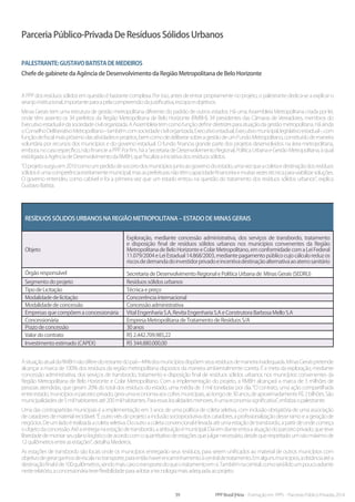 39 PPP Brasil |Hiria - Formação em PPPs - Parcerias Público-Privadas 2014
Parceria Público-Privada De Resíduos Sólidos Urbanos
Palestrante:GustavoBatistadeMedeiros
Chefe de gabinete da Agência de Desenvolvimento da Região Metropolitana de Belo Horizonte
A PPP dos resíduos sólidos em questão é bastante complexa. Por isso, antes de entrar propriamente no projeto, o palestrante dedica-se a explicar o
arranjoinstitucional,importanteparaapelacompreensãodajustificativa,escopoeobjetivos.
Minas Gerais tem uma estrutura de gestão metropolitana diferente do padrão de outros estados. Há uma Assembleia Metropolitana criada por lei,
onde têm assento os 34 prefeitos da Região Metropolitana de Belo Horizonte (RMBH), 34 presidentes das Câmaras de Vereadores, membros do
Executivoestadualedasociedadecivilorganizada.AAssembleiatemcomofunçãodefinirdiretrizesparaatuaçãodagestãometropolitana.Háainda
oConselhoDeliberativoMetropolitano-tambémcomsociedadecivilorganizada,Executivoestadual,Executivomunicipal,legislativoestadual-,com
funçãodefiscalmaispróximodasatividadeseprojetos,bemcomodedeliberarsobreagestãodeumFundoMetropolitano,constituídodemaneira
voluntária por recursos dos municípios e do governo estadual. O fundo financia grande parte dos projetos desenvolvidos na área metropolitana,
embora, no caso específico, não financie a PPP. Por fim, há a Secretaria de Desenvolvimento Regional, Política Urbana e Gestão Metropolitana, à qual
estáligadaaAgênciadeDesenvolvimentodaRMBH,quefiscalizaainiciativadosresíduossólidos.
“Oprojetosurgiuem2010comoumpedidodesocorrodosmunicípiosjuntoaogovernodoestado,umavezqueacoletaedestinaçãodosresíduos
sólidoséumacompetênciaestritamentemunicipal,masasprefeiturasnãotêmcapacidadefinanceiraemuitasvezestécnicaparaviabilizarsoluções.
O governo entendeu como cabível e foi a primeira vez que um estado entrou na questão do tratamento dos resíduos sólidos urbanos”, explica
GustavoBatista.
Resíduos sólidos urbanos na Região Metropolitana – Estado de Minas Gerais
Objeto
Exploração, mediante concessão administrativa, dos serviços de transbordo, tratamento
e disposição final de resíduos sólidos urbanos nos municípios convenentes da Região
Metropolitana de Belo Horizonte e Colar Metropolitano, em conformidade com a Lei Federal
11.079/2004 e Lei Estadual 14.868/2003, mediante pagamento público cujo cálculo reduz os
riscosdedemandadoinvestidorprivadoeincentivadestinaçãoalternativaaoaterrosanitário
Órgão responsável Secretaria de Desenvolvimento Regional e Política Urbana de Minas Gerais (SEDRU)
Segmento do projeto Resíduos sólidos urbanos
Tipo de Licitação Técnica e preço
Modalidade de licitação Concorrência internacional
Modalidade de concessão Concessão administrativa
Empresas que compõem a concessionária Vital Engenharia S.A, Revita Engenharia S.A e Construtora Barbosa Mello S.A
Concessionária Empresa Metropolitana de Tratamento de Resíduos S/A
Prazo de concessão 30 anos
Valor do contrato R$ 2.442.709.985,22
Investimento estimado (CAPEX) R$ 344.880.000,00
AsituaçãoatualdaRMBHnãodiferedorestantedopaís-44%dosmunicípiosdispõemseusresíduosdemaneirainadequada.MinasGeraispretende
alcançar a marca de 100% dos resíduos da região metropolitana dispostos da maneira ambientalmente correta. É a meta da exploração, mediante
concessão administrativa, dos serviços de transbordo, tratamento e disposição final de resíduos sólidos urbanos nos municípios convenentes da
Região Metropolitana de Belo Horizonte e Colar Metropolitano. Com a implementação do projeto, a RMBH alcançará a marca de 3 milhões de
pessoas atendidas, que geram 20% do total dos resíduos do estado, uma média de 3 mil toneladas por dia. “O contrato, uma ação compartilhada
entreestado,municípioseparceiroprivado,geraumaeconomiaaoscofresmunicipais,aolongode30anos,deaproximadamenteR$2bilhões.São
municipalidadesde5milhabitantesaté200milhabitantes.Paraessaslocalidadesmenores,éumaeconomiasignificativa”,enfatizaopalestrante.
Uma das contrapartidas municipais é a implementação em 3 anos de uma política de coleta seletiva, com inclusão obrigatória de uma associação
de catadores de material reciclável. “É outro viés do projeto: a inclusão socioprodutiva dos catadores, a profissionalização desse ramo e a geração de
negócios.Deumladoérealizadaacoletaseletiva.Dooutroacoletaconvencionalélevadaatéumaestaçãodetransbordo,apartirdeondecomeça
oobjetodaconcessão.Atéaentreganaestaçãodetransbordo,aatribuiçãoémunicipal.Daíemdianteentraaatuaçãodoparceiroprivado,queteve
liberdade de montar seu plano logístico de acordo com o quantitativo de estações que julgar necessário, desde que respeitado um raio máximo de
12quilômetrosentreasestações”,detalhaMedeiros.
As estações de transbordo são locais onde os municípios entregarão seus resíduos, para serem unificados ao material de outros municípios com
objetivodegerarganhosdeescalanotransporte,paraentãohaverencaminhamentoàcentraldetratamento.Emalgunsmunicípios,adistânciaatéa
destinaçãofinaléde100quilômetros,sendomaiscarootransportedoqueotratamentoemsi.Tambémnacentral,comoserálidoumpoucoadiante
nesterelatório,aconcessionáriateveflexibilidadeparaadotaratecnologiamaisadequadaaoprojeto.
 