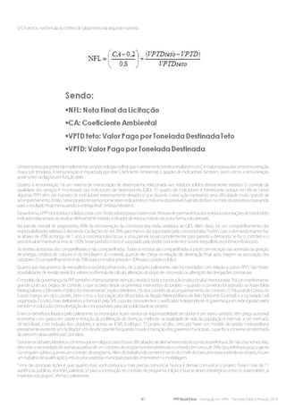 41 PPP Brasil |Hiria - Formação em PPPs - Parcerias Público-Privadas 2014
OCAentrounafórmuladocritériodejulgamentodaseguintemaneira:
UmaempresaquepretendeimplementarumatecnologiamelhorqueoaterramentotendearesultaremumCAmaiorepassaaterumaremuneração
maior por tonelada. A remuneração é impactada por esse Coeficiente Ambiental, o quadro de indicadores também, assim como a remuneração
podesofreroscilaçõesemfunçãodele.
Quanto à remuneração, há um sistema de mensuração de desempenho relacionado aos resíduos sólidos efetivamente tratados. O controle da
qualidade dos serviços é monitorado por indicadores de desempenho (QID). “O quadro de indicadores é interessante porque em Minas Gerais
algumas PPPs têm um número de indicadores extremamente elevado, o que durante a execução representa uma dificuldade muito grande de
acompanhamento.Então,nesseprojetotentamostornaressesindicadoresomaisenxutopossível,fugindodofoconomeiodoprocessoepassando
paraoresultadofinal,mensurandoaentregafinal”,enfatizaMedeiros.
Dessaforma,aPPPdosresíduossólidoscontacom3indicadores:prazomáximode24horasdepermanênciadosresíduosnasestaçõesdetransbordo;
indicadorrelacionadoaoresíduoefetivamentetratado;indicadorderesíduotratadodeoutraforma,nãoaterrado.
Na parcela mensal de pagamento, 40% da remuneração da concessionária estão atrelados ao QID. Além disso, há um compartilhamento das
responsabilidades relativas à demanda. Oscilações de até 30% para menos são suportadas pela concessionária. Porém, caso a demanda mantenha-
se abaixo de 70% ao longo de 1 ano, a concessionária faz jus a uma parcela anual complementar para garantir a demanda. Se for o contrário e o
percentualsemantiveracimade130%nesseperíodo,oriscoésuportadopelopoderconcedenteeocorrereequilíbrioeconômico-financeiro.
Asreceitasacessóriassãocompartilhadasenãocompartilhadas.Todasasreceitassãocompartilhadasapriori,comexceçãodasadvindasdageração
de energia, créditos de carbono e da reciclagem do material, quando ele chega na estação de destinação final, após triagem na associação dos
catadores.Ocompartilhamentoéde70%paraainiciativaprivadae30%paraopoderpúblico.
Quanto aos mecanismos de reequilíbrio econômico-financeiro, diz o próprio palestrante, não há novidades com relação a outras PPPs. São triviais:
possibilidadesderevisãogeraldosvaloresoufórmuladecálculo,alteraçãodoprazodeconcessãooualteraçãodasobrigaçõescontratuais.
O modelo de governança da PPP também chama bastante atenção, devido à toda a construção institucional já mencionada. “Há um estreitamento
grande junto aos órgãos de controle, o que ocorreu desde os primeiros momentos do projeto – quando o convênio foi assinado na Assembleia
Metropolitana o Ministério Público foi interveniente”, explica Medeiros. Há dois comitês de acompanhamento do contrato. O Tribunal de Contas do
Estado integra um dos comitês, bem como a Associação dos Municípios da Região Metropolitana de Belo Horizonte (Granbel) e a sociedade civil
organizada. O outro, mais deliberativo, é formado pela SPE, o poder concedente e o verificador independente. A governança em rede (gestão web)
tambémécolocadacomoobrigaçãodaconcessionária,paradarpublicidadeaoprojeto.
Entre os benefícios listados pelo palestrante, os municípios ficam isentos da responsabilidade de operar e um aterro sanitário, têm preço acessível,
economia com gastos em saúde e redução da proliferação de doenças, melhoria na qualidade de vida da população e estímulo a um mercado
de recicláveis, com inclusão dos catadores, e acesso ao ICMS Ecológico. “O projeto só deu certo por haver um modelo de gestão metropolitana
previamenteexistente,umfacilitador.Umdesafiograndefoiquandohouveatransiçãodosgovernosmunicipais,oquefezaconversaserretomada
dozeroemváriasprefeituras”,pondera.
Duranteosdebates,Medeiroscomentaqueemalgunscasoshouvedificuldadesdealinhamentotécnicojuntoàsprefeituras.Elenãocitanomes.Mas
descreveanecessidadedeassinaturapréviadeumcontratodeprogramaentreprefeituraseoestado:emcercade70%dasprefeituraspoucagente
ouninguémsabiaoqueeraumcontratodeprograma.AlémdotrabalhodeconvencimentodochefedoExecutivoparaaadesãoaoprojeto,houve
umtrabalhodequalificaçãojuntoàsprocuradoriasmunicipaisparaelasentenderemamodelagem.
“Uma das principais lições é que, quanto mais você comunica, mais precisa comunicar. Nunca é demais comunicar o projeto. Foram mais de 11
audiências públicas, reuniões, palestras, só para a construção do contrato de programa. A lição é buscar atores estratégicos entre os stakeholders, já
inseridosnosgrupos”,afirmaopalestrante.
 