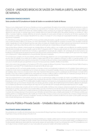 42 PPP Brasil |Hiria - Formação em PPPs - Parcerias Público-Privadas 2014
Caso 8 - Unidades Básicas de Saúde da Família (UBSFs), município
de Manaus
Moderador:FranciscoDeodato
Sócio consultor da FD Consultoria em Gestão de Saúde e ex-secretário de Saúde de Manaus
“Manaus é uma cidade-estado”, diz Francisco Deodato, ao iniciar sua apresentação. Ele explica: há uma forte concentração de habitantes na área da
capital, onde vivem 52% da população do Amazonas. Essa característica do município culmina em uma demanda elevada por serviços públicos e
infraestrutura. “Manaus, diferente da maioria das cidades brasileiras, acabou ao longo de sua história de implantação com um modelo totalmente
diferente do resto do país. Em primeiro lugar, temos Unidades Básicas de Saúde da Família (UBSFs). Nas gestões anteriores, as iniciadas em 1996 e
2000, o município implantou unidades diferentes do tamanho daquelas em outras partes do Brasil, com tamanhos de 30 metros quadrados (m²),
toda centrada no médico, não na equipe. Naturalmente isso coloca o município em uma condição de incapacidade de atender a sua população”,
argumentaomoderador.
Em 2009, Manaus começa seus estudos de PPPs e monta a primeira carteira de projetos, naquele momento com três objetos, um na área de saúde,
outro na área de resíduos sólidos e um terceiro, um centro administrativo. “Tive oportunidade de coordenar os estudos, como secretário, na área de
saúde. E àquela altura, no resto do Brasil, já havia discussão sobre um projeto de unidades básicas em Belo Horizonte, que ainda está em processo de
implantação.Apartirdisso,então,ManausdefineseumodelodesubstituiçãodasUnidadesBásicasdeSaúde”,lembraDeodato.
Segundo ele, Manaus debateu a reestruturação das Unidades Básicas de Saúde e definiu o seu modelo, outra vez diferente dos padrões propostos
pelo Ministério da Saúde, que trouxe unidades a partir de 300 m², chegando a 600 m². “Optamos pelo tamanho de 130 metros quadrados, levando
em conta a capacidade de investimento do município, a capacidade de manutenção das unidades e de contratação de recursos humanos. Sua
localizaçãofoiestudadaatravésdegeoprocessamentoparaalcançartodooterritóriodeManaus.DefinimosoobjetodaPPP,queerade160unidades,
comacoberturade1milhãohabitantesemumaprimeirafase”,descreveomoderador.
“O município inicia o projeto com recursos próprios, ainda em 2010. Mas logo depara-se com sua incapacidade financeira de investimento. Só havia
recursos para 50 unidades. Foi aí, então, que se definiu o objeto desta PPP, em que a prefeitura construiria 53 UBSFs e o parceiro privado, 107. A
manutençãodetodaselasficariaacargodoconcessionário.OmunicípiodeManausmantevearesponsabilidadeassistencial.Apartirdeentão,houve
concursoeumasériedeaçõesquegarantiramosrecursoshumanosparaessasunidades”,detalhaoex-secretário.
Assim como outros casos estudados no Formação em PPPs 2014, o projeto de Manaus foi pioneiro. Trata-se da primeira Parceria Público-Privada na
regiãoNorteeaprimeiraPPPdeUnidadesBásicasdeSaúdedaFamíliadetodoopaís.
“Já em setembro de 2012, ao final da gestão passada, a concessão começa a ser implantada, inicialmente com 20 unidades. Quero registrar que o
modelo tem muito menos complexidade que os contratos de resíduos ou de gestão hospitalar, inclusive nos seus parâmetros de metas e avaliação
de resultados. Após o início da concessão ocorre o fato mais importante desse processo, que foi a substituição da administração municipal”, afirma
Deodato. O foco são os clássicos problemas de continuidade de contratos e políticas públicas no Brasil. Antes do moderador prosseguir, ele faz um
brevecomentáriosobresuaexperiêncianagestãopúblicaecomoconheceaquestãodeperto.
“Hoje atuo exclusivamente no setor privado. Atuei por 25 anos na administração pública, fui secretário do estado e da prefeitura. Entendo que o
exemplo de Manaus nos remete a uma questão muito importante discutida aqui. A influência da alternância de poder na gestão de contratos de
longoprazo,comoéocasodasPPPs.Omodelopolíticobrasileiroimpõeaosnovosgovernosuma‘paradadearrumação’,quandonãoumarevisãoaté
conceitual de tudo que encontraram. Passados dois anos da execução desse contrato, ele é implementado de forma lenta e diferente do planejado.
As20unidadesquedeveriamtersidoentreguesatémarçode2013,porexemplo,têmconclusãodefinidaparadezembrode2014”,ressalta.
Na visão do ex-secretário, hoje consultor, até este momento o poder público de Manaus não conseguiu substanciar posição técnica que justifique a
interrupção do contrato. “O que existe é uma vontade política, que não se transformou em decisão porque não é simples, requer situações jurídicas
efinanceiras”,explica.“EntendoqueomodelodeManauséfundamental,porquesetratadealcançarumaredequetemasubstituiçãonecessária.O
município não consegue alcançarofinanciamentoqueoMinistériodaSaúdeofereceparaunidadespadronizadas.Em2013,Manausacreditouque
poderiasubstituirasunidadesexistentespelomodelodoministério.Nãoconseguiuacessarosrecursos,portantonãoconseguiuentregarnenhuma
outra UBSF que não as da PPP”, comenta o moderador. Para ele, uma reflexão sobre os desafios da alternância de poder no setor público serve para
todocontratodelongoprazo,nãoimportaoporte.
Parceria Público-Privada Saúde – Unidades Básicas de Saúde da Família
Palestrante:MariaCarolineDias
Vice-presidentedosConselhosdeAdministraçãodasconcessionáriasRioNegroEngenhariaeServiçosdeManutençãoS/A(Lotes1e2)eRioSolimões
EngenhariaeServiçosdeManutençãoS/A(Lotes3e4)
“Asaúde,cansamosdever,quandosefazperguntassobreprioridadesparaocidadãooueleitoraparecesemprecomoprioridade.Sempreencontramos
portas abertas para discutir modelos de saúde no Brasil. O tema de Parcerias Público-Privadas traz uma oportunidade inédita, a possibilidade de ver a
iniciativa privada colaborando, desenvolvendo e executando projetos de saúde pública no país. Sou entusiasta da Lei das PPPs, já trabalhamos com
issoháalgumtemponoBrasil.Esaúdeéumcasomuitopráticodesucessodomodelo”,afirmaMariaCarolineDias.
 