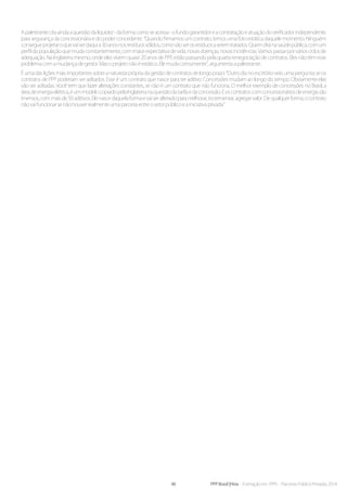 46 PPP Brasil |Hiria - Formação em PPPs - Parcerias Público-Privadas 2014
Apalestrantecitaaindaaquestãodaliquidez-daformacomoseacessa-ofundogarantidoreacontrataçãoeatuaçãodoverificadorindependente,
para segurança da concessionária e do poder concedente. “Quando firmamos um contrato, temos uma foto estática daquele momento. Ninguém
consegueprojetaroquevaiserdaquia30anosnosresíduossólidos,comovãoserosresíduosaseremtratados.Quemdiránasaúdepública,comum
perfildapopulaçãoquemudaconstantemente,commaiorexpectativadevida,novasdoenças,novasincidências.Vamospassarporváriosciclosde
adequação. Na Inglaterra mesmo, onde eles vivem quase 20 anos de PPP, estão passando pela quarta renegociação de contratos. Eles não têm esse
problemacomamudançadegestor.Masoprojetonãoéestático.Elemudacomumente”,argumentaapalestrante.
Éumadasliçõesmaisimportantessobreanaturezaprópriadagestãodecontratosdelongoprazo:“Outrodianoescritórioveioumapergunta:seos
contratos de PPP poderiam ser aditados. Esse é um contrato que nasce para ter aditivo. Concessões mudam ao longo do tempo. Obviamente elas
vão ser aditadas. Você tem que fazer alterações constantes, se não é um contrato que não funciona. O melhor exemplo de concessões no Brasil, a
áreadeenergiaelétrica,éummodelocopiadopelaInglaterranaquestãodatarifaedaconcessão.Eoscontratoscomconcessionáriosdeenergiasão
imensos,commaisde50aditivos.Elenascedaquelaformaevaiseralteradoparamelhorar,incrementar,agregarvalor.Dequalquerforma,ocontrato
nãovaifuncionarsenãohouverrealmenteumaparceriaentreosetorpúblicoeainiciativaprivada.”
 