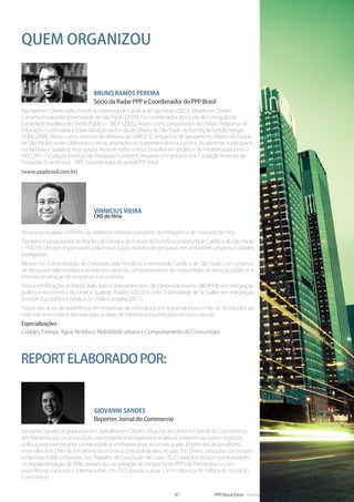 47 PPP Brasil |Hiria - Formação em PPPs - Parcerias Público-Privadas 2014
Quem organizou
Responsável pelas conferências, relatórios setoriais e projetos de inteligência de mercado da Hiria.
Também é pesquisador do Núcleo de Estudos do Futuro da Pontifícia Universidade Católica de São Paulo
– PUC-SP, um dos responsáveis pela estruturação da linha de pesquisas em ambientes urbanos e cidades
inteligentes.
Mestre em Administração de Empresas pela Pontifícia Universidade Católica de São Paulo, com projetos
de pesquisas relacionados a ambientes urbanos, comportamento do consumidor de serviços públicos e
internacionalização de empresas e economias.
Possui certificações emitidas pelo Banco Interamericano de Desenvolvimento (BID/FMI) em integração
política e econômica do Leste e Sudeste Asiático (2010) e pela Universidade de St. Gallen em integração
econômica, política e jurídica da União Europeia (2011).
Possui dez anos de experiência em empresas de consultoria e é responsável por mais de 50 estudos de
mercado e encontros setoriais para as áreas de infraestrutura, energia e recursos naturais.
Especializações
Cidades, Energia, Água, Resíduos, Mobilidade urbana e Comportamento do Consumidor
Vinnicius Vieira
CKO da Hiria
Bruno Ramos Pereira
Sócio da Radar PPP e Coordenador do PPP Brasil
Bacharel em Direito pela Pontifícia Universidade Católica de São Paulo (2003). Mestre em Direito
Constitucional pela Universidade de São Paulo (2009). Foi coordenador da Escola de Formação da
Sociedade Brasileira de Direito Público - SBDP (2005). Atuou como pesquisador do GVlaw, Programa de
Educação Continuada e Especialização da Escola de Direito de São Paulo da Fundação Getúlio Vargas
(2006-2008). Atuou como assessor de diretoria da SABESP (Companhia de Saneamento Básico do Estado
de São Paulo), onde colaborava com as atividades da Superintendência Jurídica. Atualmente, é advogado
no Barbosa e Spalding Advogados. Atua também como consultor em projetos de infraestrutura junto à
FIPECAFI - Fundação Instituto de Pesquisas Contáveis, Atuariais e Financeiras e à Fundação Instituto de
Pesquisas Econômicas - FIPE. Coordenador do portal PPP Brasil
(www.pppbrasil.com.br)
Giovanni Sandes
Reporter, Jornal do Commercio
Giovanni Sandes é graduado em Jornalismo e Direito. Atua há dez anos no Jornal do Commercio,
em Pernambuco, onde produziu reportagens investigativas e analíticas sobre temas como negócios,
política, macroeconomia, contas públicas e infraestrutura. Acumula quase 20 prêmios de jornalismo,
entre eles dois CNH de Jornalismo Econômico, principal da área no país. Em Direito, pesquisa concessões
e Parcerias Público-Privadas. Seu Trabalho de Conclusão de Curso (TCC) trata dos riscos e oportunidades
na regulamentação de PMIs, através da comparação do programa de PPPs de Pernambuco com
experiências nacionais e internacionais. Em 2015 passou a atuar como colunista de Política do Jornal do
Commercio.
Reportelaboradopor:
 