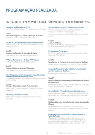 8 PPP Brasil |Hiria - Formação em PPPs - Parcerias Público-Privadas 2014
Programação realizada
SÃOPAULO,26deNOVEMBROde2014
Panorama do Mercado de PPPs
Bruno Pereira, Sócio da Radar PPP e Coordenador do PPP Brasil
Caso 01
Polo Cinematográfico E Cultural - Município de Paulínia
Moderador: Rafael Quinane, Sócio da BF Capital
Estudo de Caso e Reflexões Político-Institucionais
Emerson Alves, Diretor da ALVS Consultoria Institucional,
Estratégia e Gestão
Caso 02
Esgotamento Sanitário do Município de Macaé
Lucas Navarro, Sócio da Navarro Prado Advogados
PPPs em Saneamento – O Caso PPP Macaé
Frederico Turolla, Sócio da Pezco Microanalysis
Caso 03
Conjunto Habitacional Jardins Mangueiral
Lucas Navarro, Sócio da Navarro Prado Advogados
Setor Habitacional Jardins Mangueiral - Lições Aprendidas
com a Primeira PPP Habitacional Do País
Carlos Alberto Valente Viana, Diretor de Produção Habitacional
da CODHAB/DF
Caso 04
Operação Urbana Consorciada Porto Maravilha
Marco Aurélio, Superintendente de Projetos na São Paulo
Negócios S.A.
Urbanização Do Porto Maravilha
Rafael Daltro, Relações Institucionais da Concessionária
Porto Novo
Por que alguns projetos não viram contratos?
Maria Eduarda Gouvêa Berto, Diretora de Projetos na
Estruturadora Brasileira de Projetos (EBP)
André Marques, Assessor da Casa Civil do Município do Rio de
Janeiro
Caso 05
Arena Fonte Nova
Sandro Cabral, Professor Adjunto da Escola de Administração
da Universidade Federal da Bahia (UFBA)
Projeto Arena Fonte Nova
Rogério de Faria Princhak, Secretário-executivo do Conselho
Gestor das PPPs da Bahia
Caso 06
Nova Fábrica de Produção da Furp, no Estado de São Paulo
Cristina Mastrobuono, Procuradora do Estado de São Paulo
Concessão Administrativa Da Indústria Farmacêutica De
Américo Brasiliense – Ifab/Furp
Rosane Menezes, Sócia da MHM Advogados
Caso 07
Resíduos Sólidos Urbanos na Região Metropolitana - Estado
de Minas Gerais
Moderador: Frederico Estrella, Sócio da Tendências Consultoria
Integrada Investimentos e Negócios
Parceria Público-Privada De Resíduos Sólidos Urbanos
Gustavo Batista de Medeiros, Chefe de Gabinete da Agência de
Desenvolvimento da Região Metropolitana de Belo Horizonte
Caso 08
Unidades Básicas De Saúde Da Família (Ubsfs), Município De
Manaus
Moderador: Francisco Deodato, Sócio consultor da FD
Consultoria em Gestão de Saúde e ex-secretário de Saúde de
Manaus
Parceria Público-Privada Saúde – Unidades Básicas De
Saúde Da Família
Maria Caroline Dias, Vice-presidente dos Conselhos de
Administração das concessionárias Rio Negro Engenharia
e Serviços de Manutenção S/A (Lotes 1 e 2) e Rio Solimões
Engenharia e Serviços de Manutenção S/A (Lotes 3 e 4)
SÃOPAULO,27deNOVEMBROde2014
 