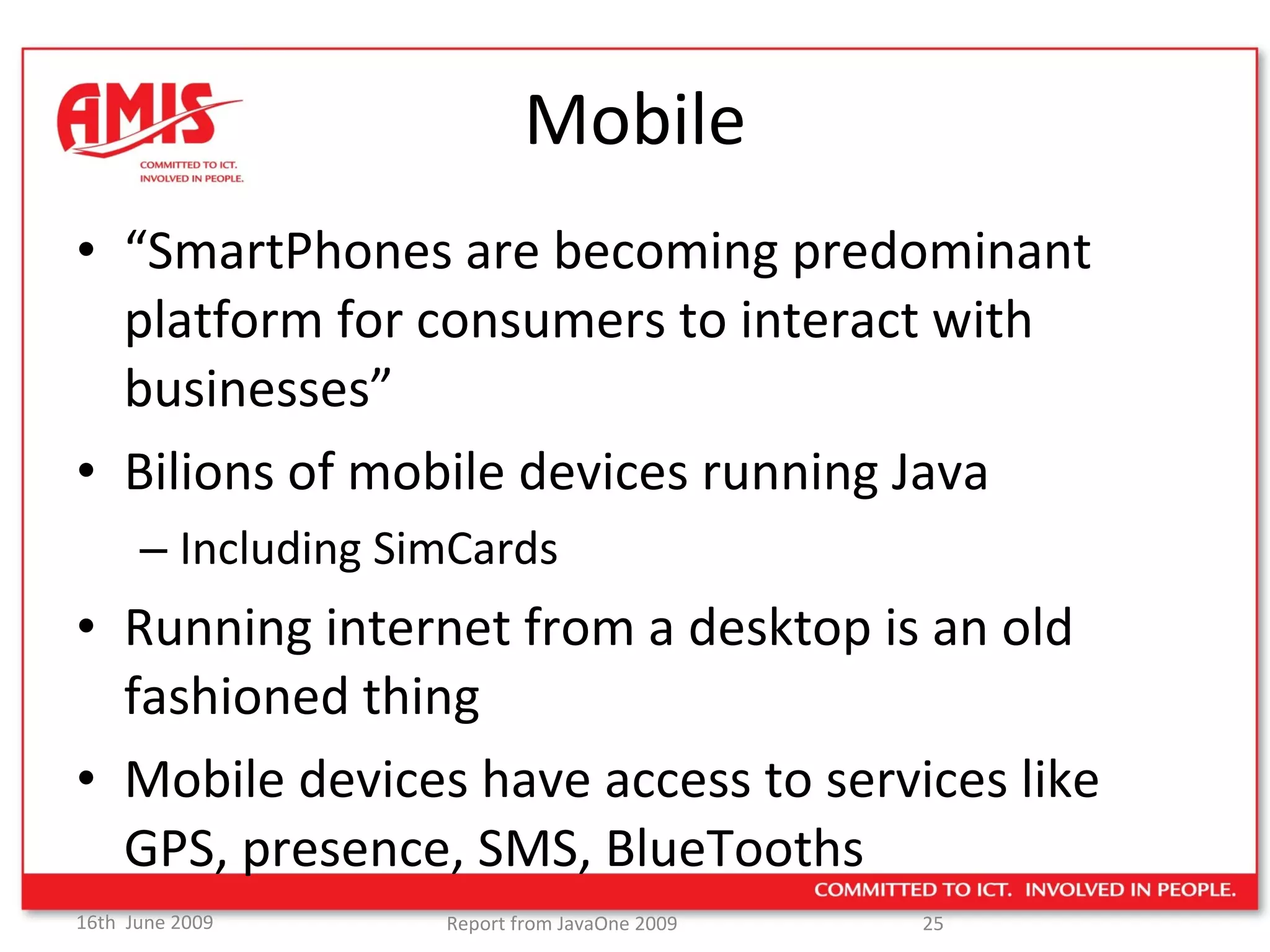 Mobile “ SmartPhones are becoming predominant platform for consumers to interact with businesses” Bilions of mobile devices running Java Including SimCards Running internet from a desktop is an old fashioned thing Mobile devices have access to services like GPS, presence, SMS, BlueTooths  