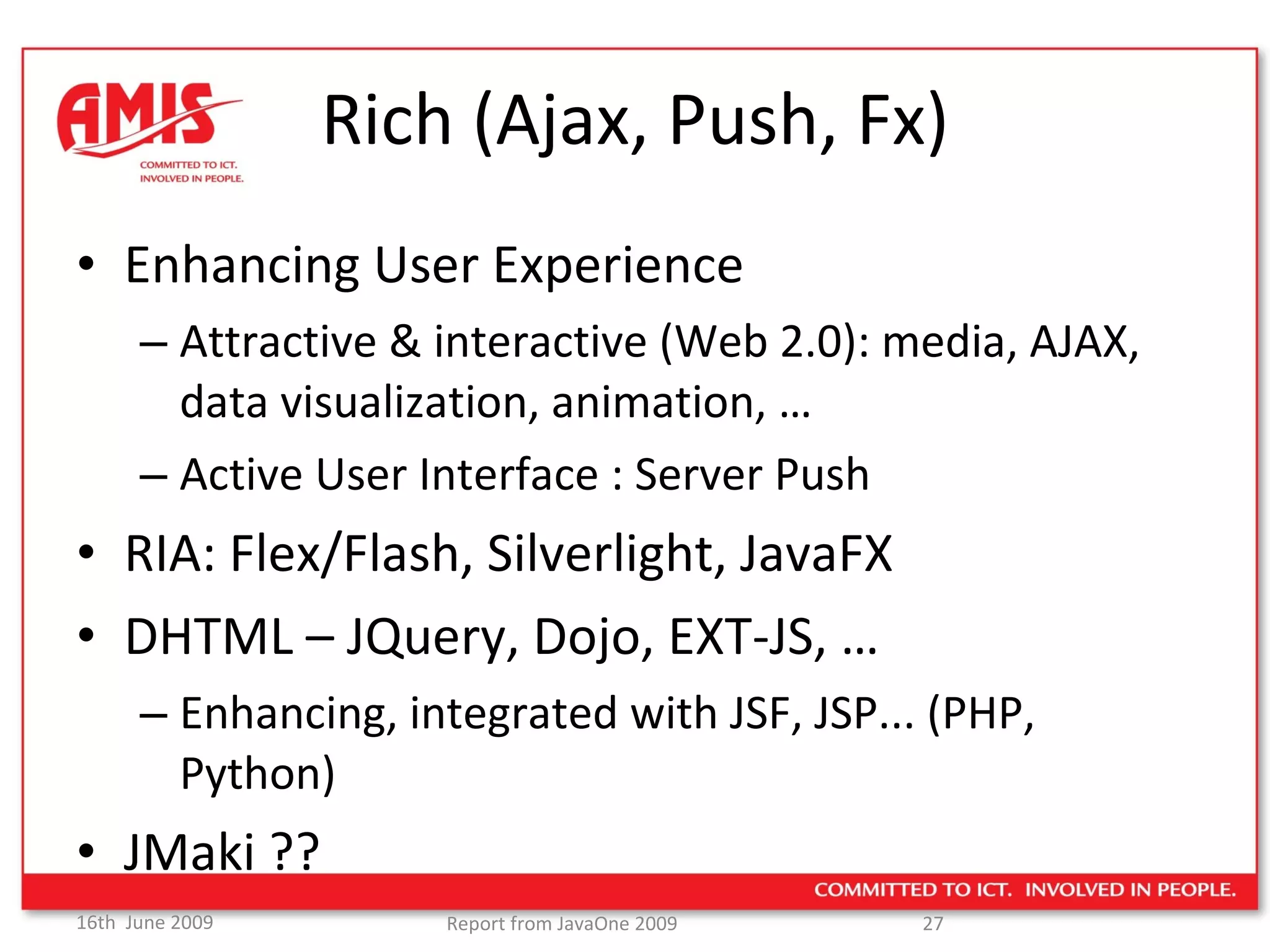 Rich (Ajax, Push, Fx) Enhancing User Experience Attractive & interactive (Web 2.0): media, AJAX, data visualization, animation, … Active User Interface : Server Push RIA: Flex/Flash, Silverlight, JavaFX DHTML – JQuery, Dojo, EXT-JS, … Enhancing, integrated with JSF, JSP... (PHP, Python) JMaki ?? 