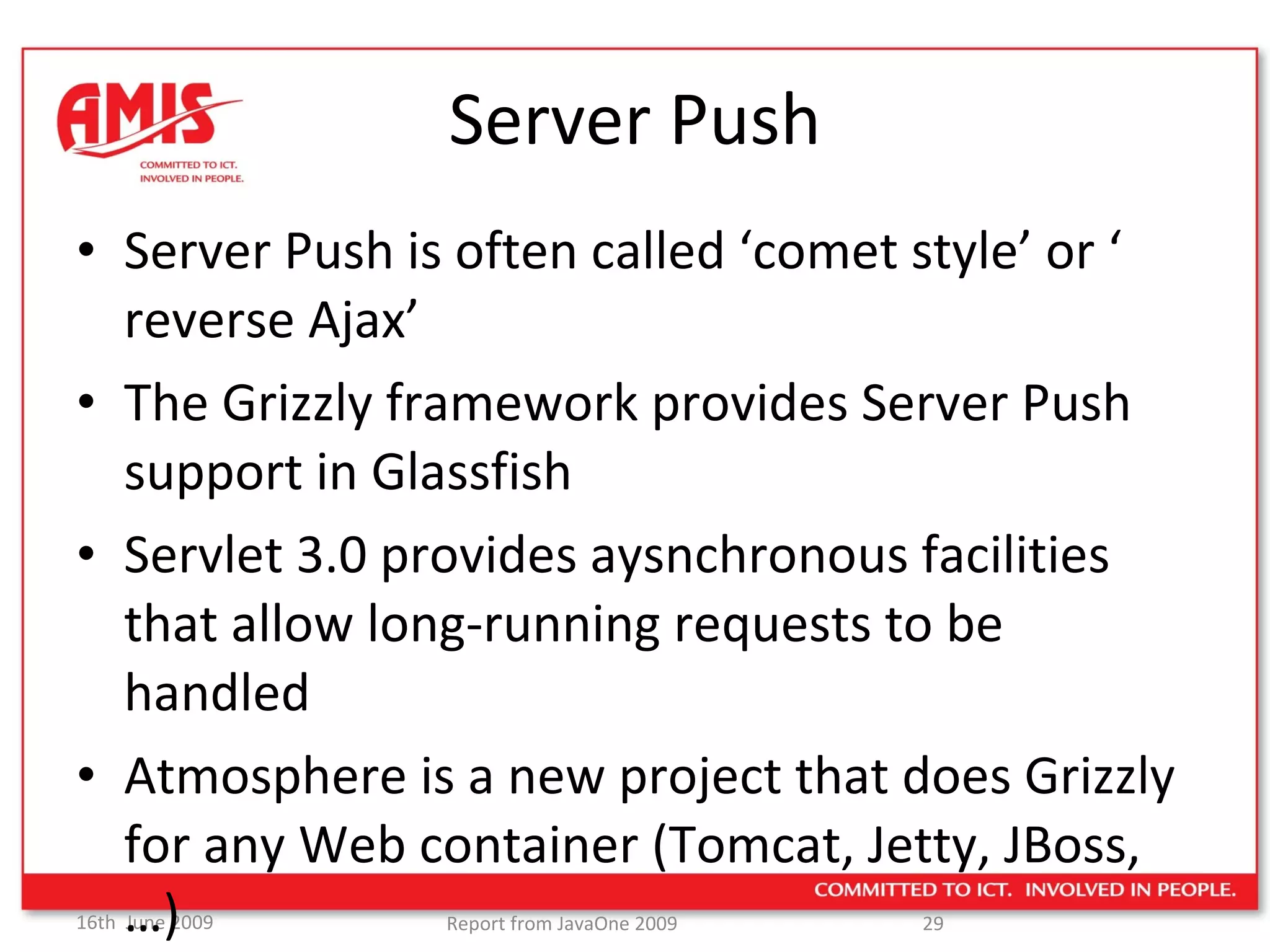 Server Push Server Push is often called ‘comet style’ or ‘ reverse Ajax’ The Grizzly framework provides Server Push support in Glassfish Servlet 3.0 provides aysnchronous facilities that allow long-running requests to be handled Atmosphere is a new project that does Grizzly for any Web container (Tomcat, Jetty, JBoss,…) 