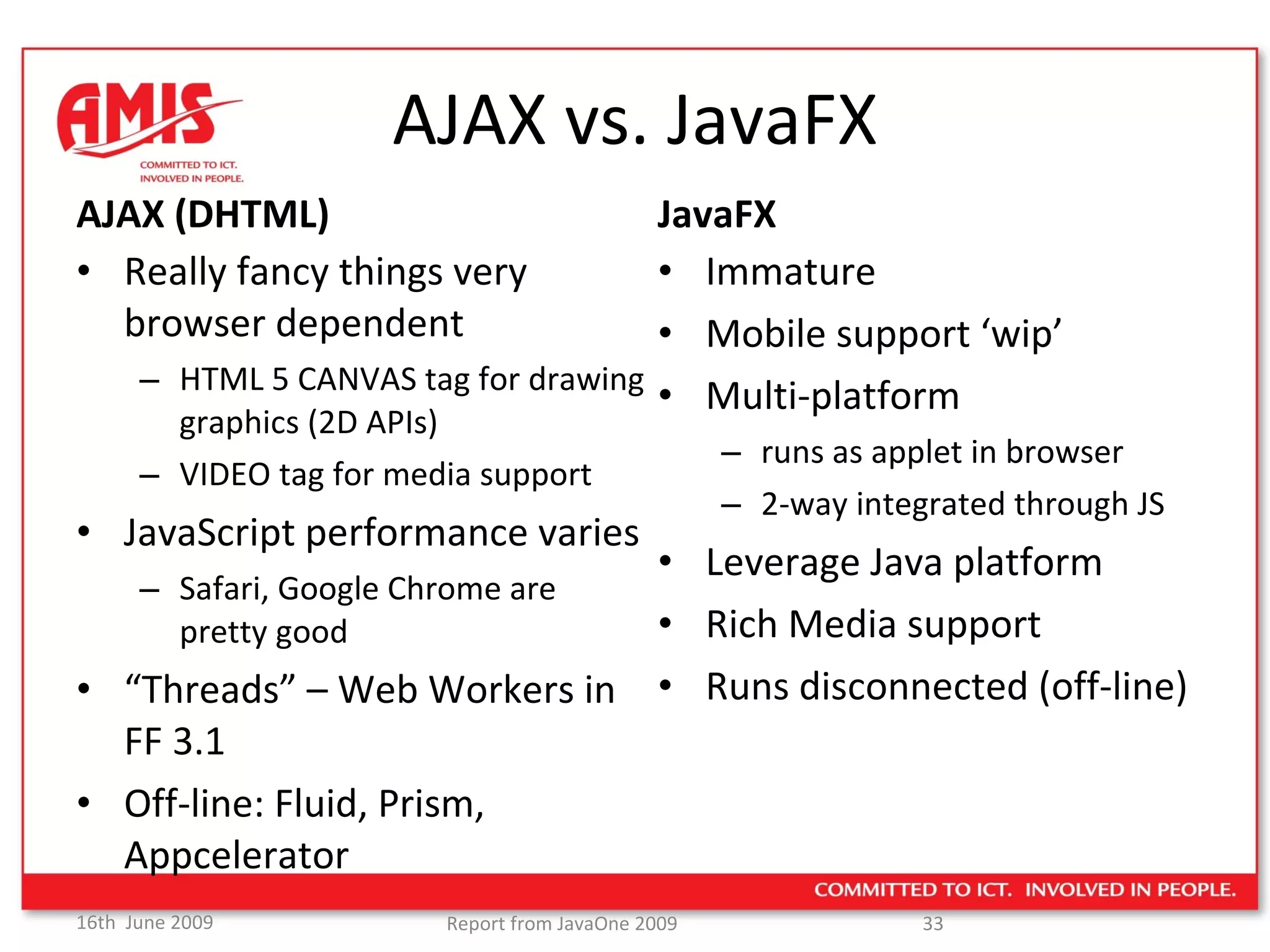 AJAX vs. JavaFX AJAX (DHTML) Really fancy things very browser dependent HTML 5 CANVAS tag for drawing graphics (2D APIs) VIDEO tag for media support JavaScript performance varies Safari, Google Chrome are  pretty good “ Threads” – Web Workers in FF 3.1 Off-line: Fluid, Prism, Appcelerator JavaFX Immature Mobile support ‘wip’ Multi-platform  runs as applet in browser 2-way integrated through JS Leverage Java platform Rich Media support Runs disconnected (off-line) 