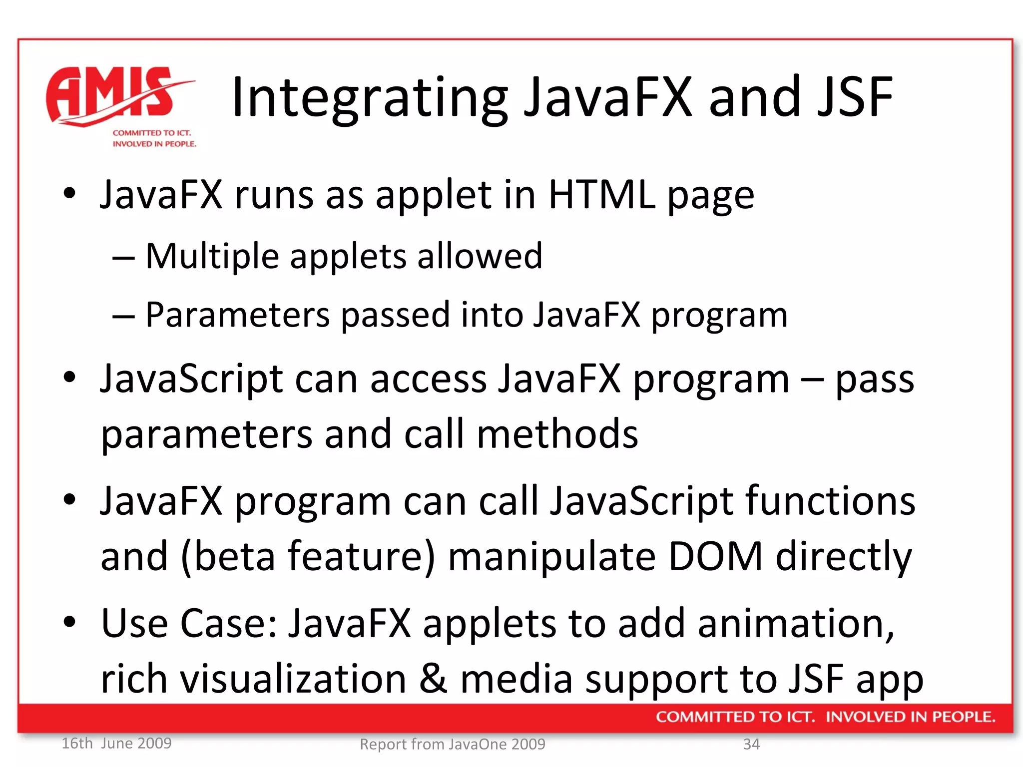 Integrating JavaFX and JSF JavaFX runs as applet in HTML page Multiple applets allowed Parameters passed into JavaFX program JavaScript can access JavaFX program – pass parameters and call methods JavaFX program can call JavaScript functions and (beta feature) manipulate DOM directly Use Case: JavaFX applets to add animation, rich visualization & media support to JSF app 