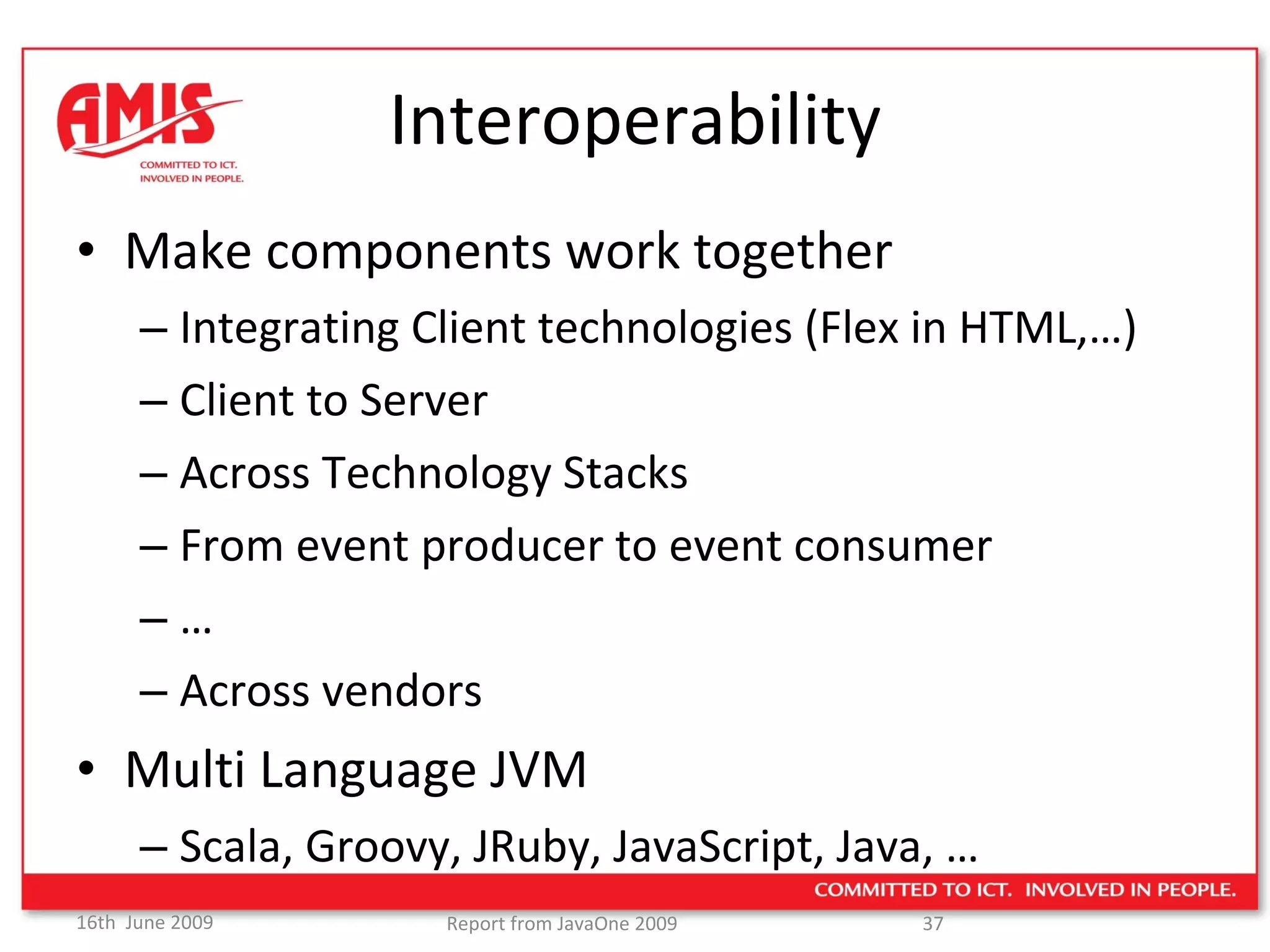 Interoperability Make components work together Integrating Client technologies (Flex in HTML,…) Client to Server Across Technology Stacks From event producer to event consumer … Across vendors Multi Language JVM Scala, Groovy, JRuby, JavaScript, Java, … 