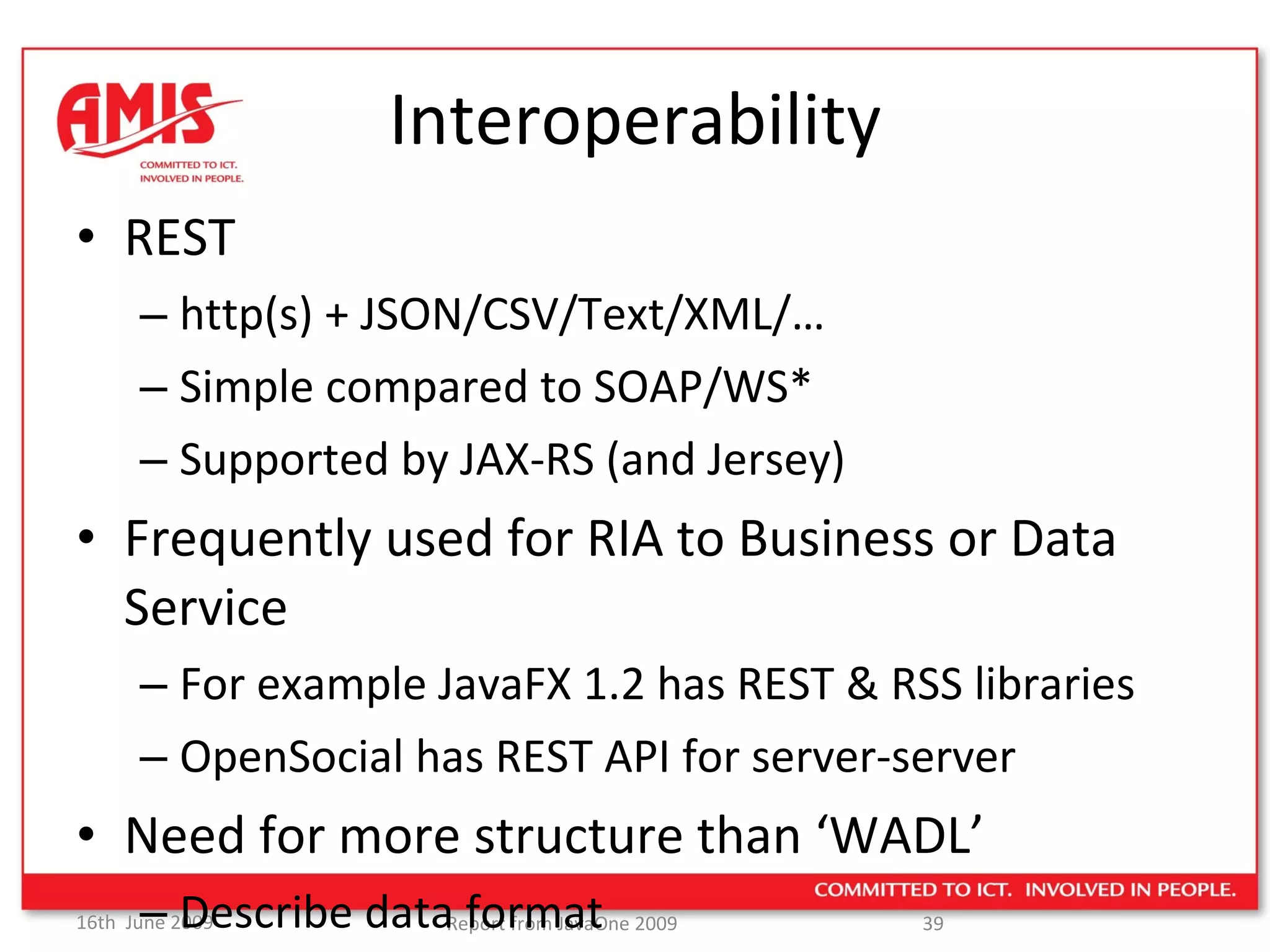 Interoperability REST http(s) + JSON/CSV/Text/XML/… Simple compared to SOAP/WS* Supported by JAX-RS (and Jersey) Frequently used for RIA to Business or Data Service For example JavaFX 1.2 has REST & RSS libraries OpenSocial has REST API for server-server Need for more structure than ‘WADL’ Describe data format 