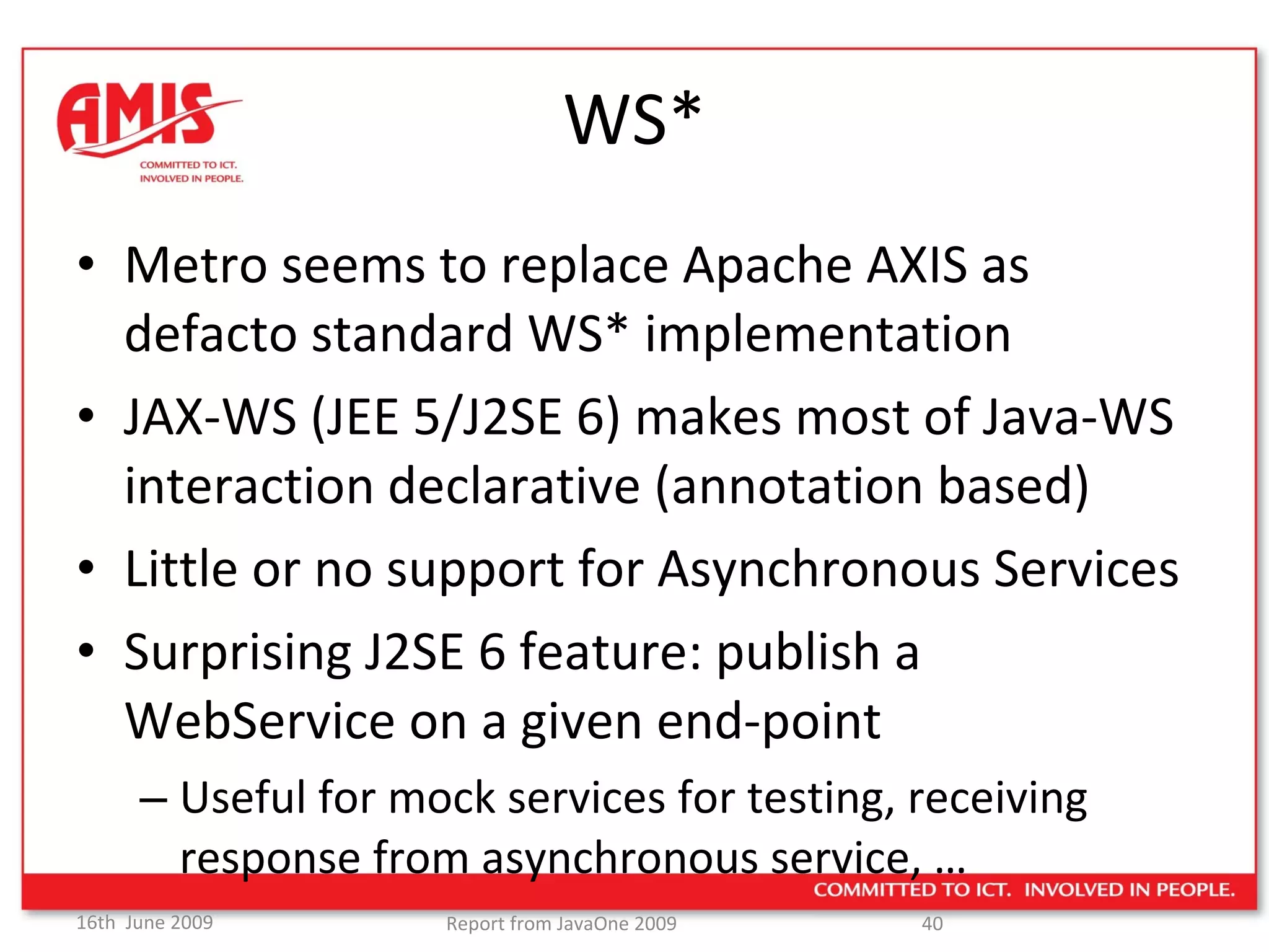 WS* Metro seems to replace Apache AXIS as defacto standard WS* implementation JAX-WS (JEE 5/J2SE 6) makes most of Java-WS interaction declarative (annotation based) Little or no support for Asynchronous Services Surprising J2SE 6 feature: publish a WebService on a given end-point Useful for mock services for testing, receiving response from asynchronous service, … 