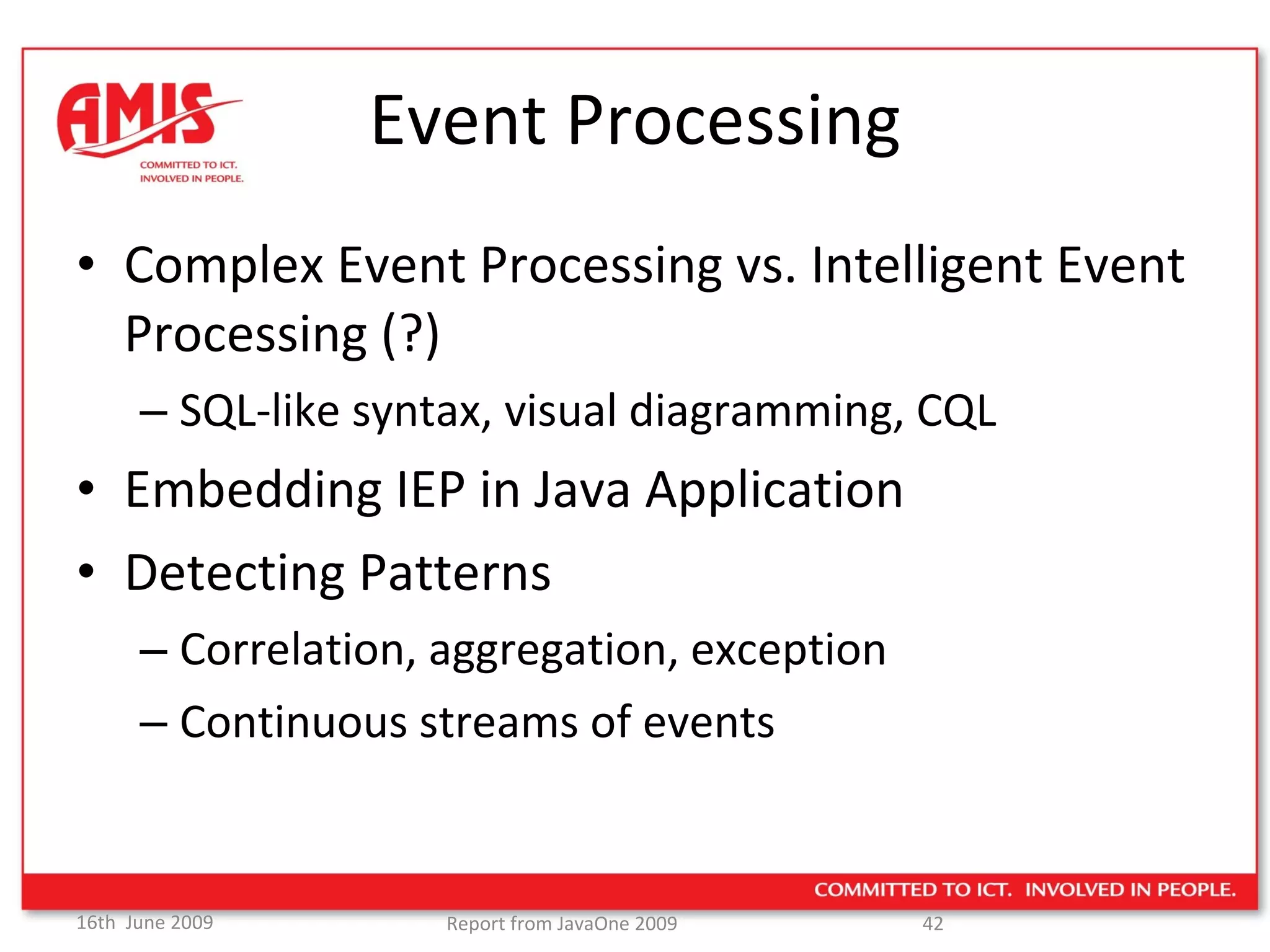 Event Processing Complex Event Processing vs. Intelligent Event Processing (?) SQL-like syntax, visual diagramming, CQL Embedding IEP in Java Application Detecting Patterns Correlation, aggregation, exception Continuous streams of events 
