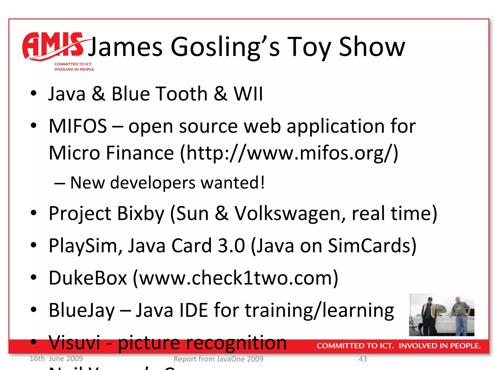 James Gosling’s Toy Show Java & Blue Tooth & WII MIFOS – open source web application for Micro Finance (http://www.mifos.org/) New developers wanted! Project Bixby (Sun & Volkswagen, real time) PlaySim, Java Card 3.0 (Java on SimCards) DukeBox (www.check1two.com) BlueJay – Java IDE for training/learning Visuvi - picture recognition Neil Young’s Car… 