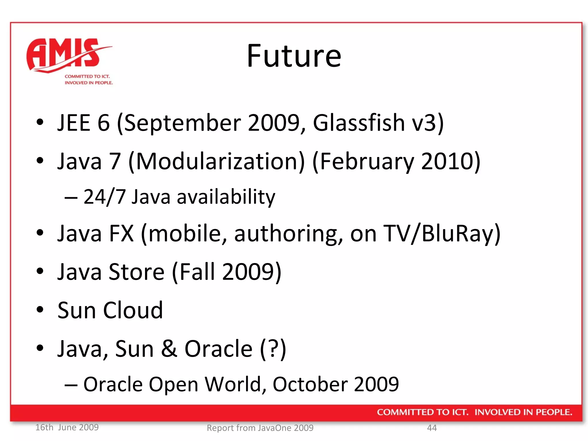 Future JEE 6 (September 2009, Glassfish v3) Java 7 (Modularization) (February 2010) 24/7 Java availability Java FX (mobile, authoring, on TV/BluRay) Java Store (Fall 2009) Sun Cloud  Java, Sun & Oracle (?) Oracle Open World, October 2009 