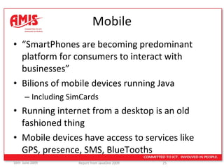Mobile “ SmartPhones are becoming predominant platform for consumers to interact with businesses” Bilions of mobile devices running Java Including SimCards Running internet from a desktop is an old fashioned thing Mobile devices have access to services like GPS, presence, SMS, BlueTooths  