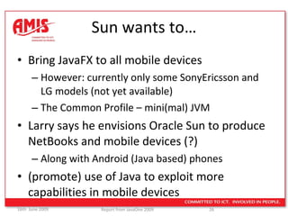 Sun wants to… Bring JavaFX to all mobile devices However: currently only some SonyEricsson and LG models (not yet available) The Common Profile – mini(mal) JVM  Larry says he envisions Oracle Sun to produce NetBooks and mobile devices (?) Along with Android (Java based) phones (promote) use of Java to exploit more capabilities in mobile devices 