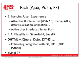 Rich (Ajax, Push, Fx) Enhancing User Experience Attractive & interactive (Web 2.0): media, AJAX, data visualization, animation, … Active User Interface : Server Push RIA: Flex/Flash, Silverlight, JavaFX DHTML – JQuery, Dojo, EXT-JS, … Enhancing, integrated with JSF, JSP... (PHP, Python) JMaki ?? 