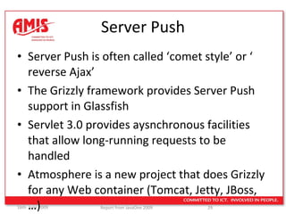 Server Push Server Push is often called ‘comet style’ or ‘ reverse Ajax’ The Grizzly framework provides Server Push support in Glassfish Servlet 3.0 provides aysnchronous facilities that allow long-running requests to be handled Atmosphere is a new project that does Grizzly for any Web container (Tomcat, Jetty, JBoss,…) 