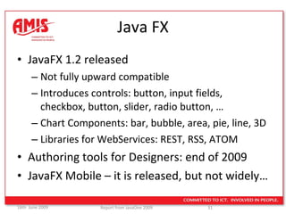 Java FX JavaFX 1.2 released Not fully upward compatible Introduces controls: button, input fields, checkbox, button, slider, radio button, … Chart Components: bar, bubble, area, pie, line, 3D Libraries for WebServices: REST, RSS, ATOM Authoring tools for Designers: end of 2009 JavaFX Mobile – it is released, but not widely… 