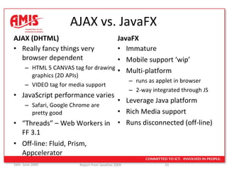 AJAX vs. JavaFX AJAX (DHTML) Really fancy things very browser dependent HTML 5 CANVAS tag for drawing graphics (2D APIs) VIDEO tag for media support JavaScript performance varies Safari, Google Chrome are  pretty good “ Threads” – Web Workers in FF 3.1 Off-line: Fluid, Prism, Appcelerator JavaFX Immature Mobile support ‘wip’ Multi-platform  runs as applet in browser 2-way integrated through JS Leverage Java platform Rich Media support Runs disconnected (off-line) 