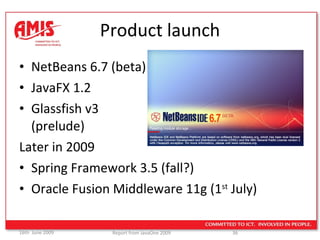 Product launch NetBeans 6.7 (beta) JavaFX 1.2 Glassfish v3  (prelude) Later in 2009 Spring Framework 3.5 (fall?) Oracle Fusion Middleware 11g (1 st  July) 