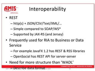 Interoperability REST http(s) + JSON/CSV/Text/XML/… Simple compared to SOAP/WS* Supported by JAX-RS (and Jersey) Frequently used for RIA to Business or Data Service For example JavaFX 1.2 has REST & RSS libraries OpenSocial has REST API for server-server Need for more structure than ‘WADL’ Describe data format 