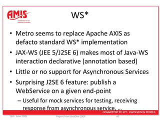 WS* Metro seems to replace Apache AXIS as defacto standard WS* implementation JAX-WS (JEE 5/J2SE 6) makes most of Java-WS interaction declarative (annotation based) Little or no support for Asynchronous Services Surprising J2SE 6 feature: publish a WebService on a given end-point Useful for mock services for testing, receiving response from asynchronous service, … 