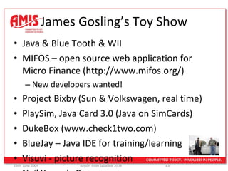 James Gosling’s Toy Show Java & Blue Tooth & WII MIFOS – open source web application for Micro Finance (http://www.mifos.org/) New developers wanted! Project Bixby (Sun & Volkswagen, real time) PlaySim, Java Card 3.0 (Java on SimCards) DukeBox (www.check1two.com) BlueJay – Java IDE for training/learning Visuvi - picture recognition Neil Young’s Car… 