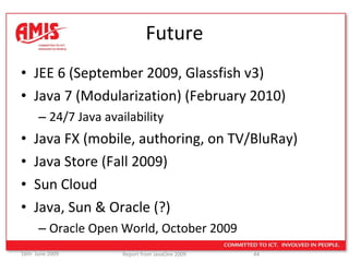 Future JEE 6 (September 2009, Glassfish v3) Java 7 (Modularization) (February 2010) 24/7 Java availability Java FX (mobile, authoring, on TV/BluRay) Java Store (Fall 2009) Sun Cloud  Java, Sun & Oracle (?) Oracle Open World, October 2009 
