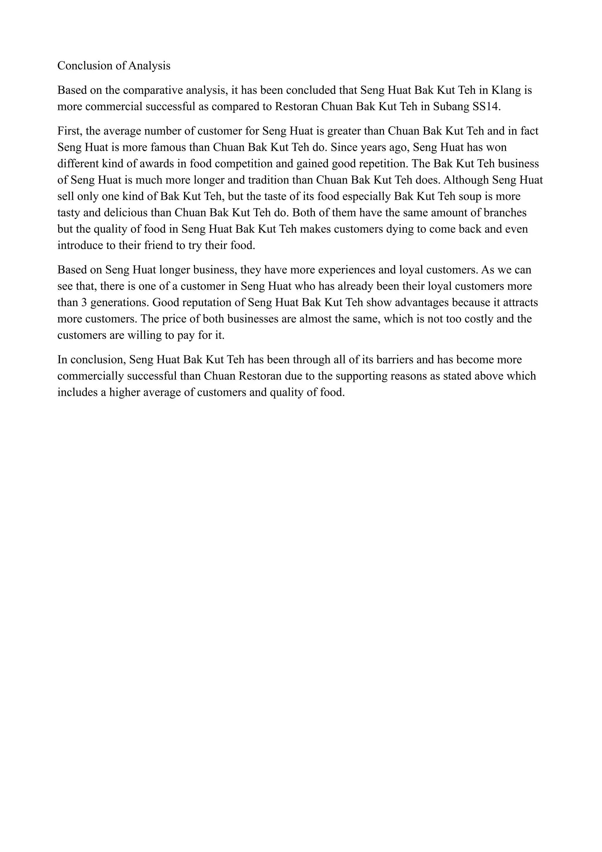 Conclusion of Analysis
Based on the comparative analysis, it has been concluded that Seng Huat Bak Kut Teh in Klang is
more commercial successful as compared to Restoran Chuan Bak Kut Teh in Subang SS14.
First, the average number of customer for Seng Huat is greater than Chuan Bak Kut Teh and in fact
Seng Huat is more famous than Chuan Bak Kut Teh do. Since years ago, Seng Huat has won
different kind of awards in food competition and gained good repetition. The Bak Kut Teh business
of Seng Huat is much more longer and tradition than Chuan Bak Kut Teh does. Although Seng Huat
sell only one kind of Bak Kut Teh, but the taste of its food especially Bak Kut Teh soup is more
tasty and delicious than Chuan Bak Kut Teh do. Both of them have the same amount of branches
but the quality of food in Seng Huat Bak Kut Teh makes customers dying to come back and even
introduce to their friend to try their food.
Based on Seng Huat longer business, they have more experiences and loyal customers. As we can
see that, there is one of a customer in Seng Huat who has already been their loyal customers more
than 3 generations. Good reputation of Seng Huat Bak Kut Teh show advantages because it attracts
more customers. The price of both businesses are almost the same, which is not too costly and the
customers are willing to pay for it.
In conclusion, Seng Huat Bak Kut Teh has been through all of its barriers and has become more
commercially successful than Chuan Restoran due to the supporting reasons as stated above which
includes a higher average of customers and quality of food.
!
!
!
!
!
!
!
!
!
!
!
!
!
!
!
!
 