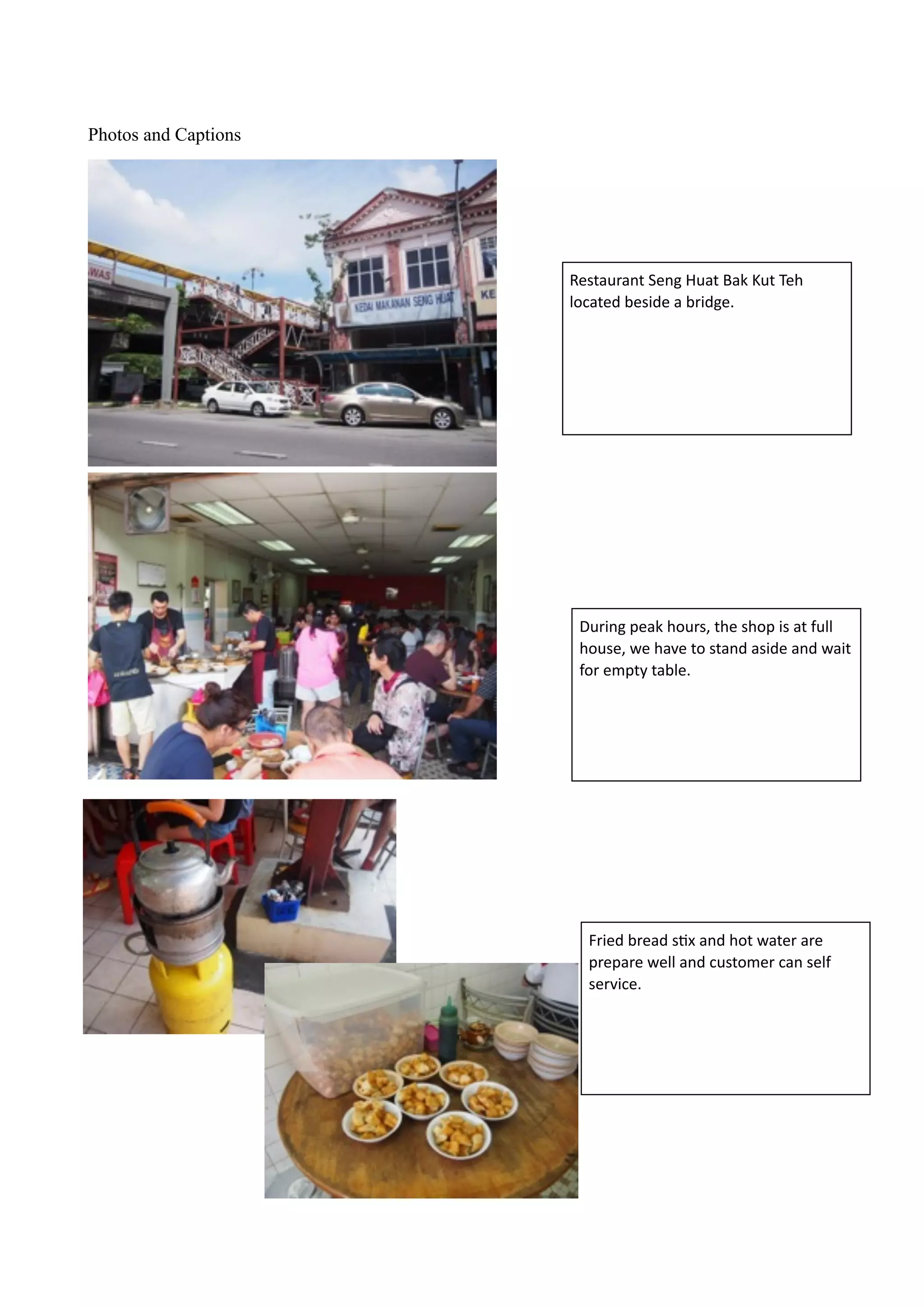 !!
Photos and Captions
!
!
!
!
!
!
!
!
!
!
During	
  peak	
  hours,	
  the	
  shop	
  is	
  at	
  full	
  
house,	
  we	
  have	
  to	
  stand	
  aside	
  and	
  wait	
  
for	
  empty	
  table.	
  
Restaurant	
  Seng	
  Huat	
  Bak	
  Kut	
  Teh	
  
located	
  beside	
  a	
  bridge.
Fried	
  bread	
  sBx	
  and	
  hot	
  water	
  are	
  
prepare	
  well	
  and	
  customer	
  can	
  self	
  
service.
 