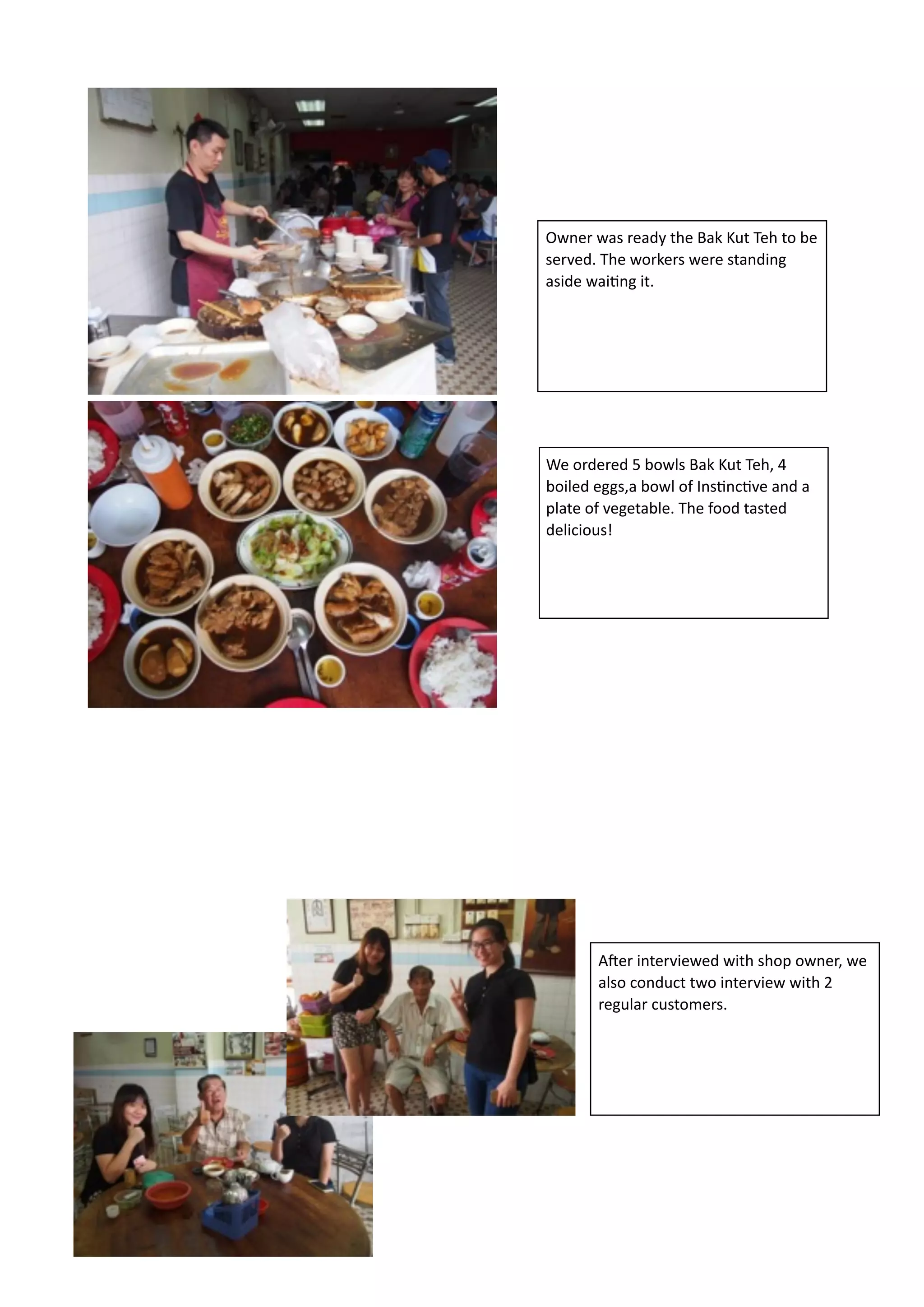 !
!
!
!
!
!
!
!
!
!
!
!
!
!
We	
  ordered	
  5	
  bowls	
  Bak	
  Kut	
  Teh,	
  4	
  
boiled	
  eggs,a	
  bowl	
  of	
  InsBncBve	
  and	
  a	
  
plate	
  of	
  vegetable.	
  The	
  food	
  tasted	
  
delicious!
Owner	
  was	
  ready	
  the	
  Bak	
  Kut	
  Teh	
  to	
  be	
  
served.	
  The	
  workers	
  were	
  standing	
  
aside	
  waiBng	
  it.
AFer	
  interviewed	
  with	
  shop	
  owner,	
  we	
  
also	
  conduct	
  two	
  interview	
  with	
  2	
  
regular	
  customers.
 