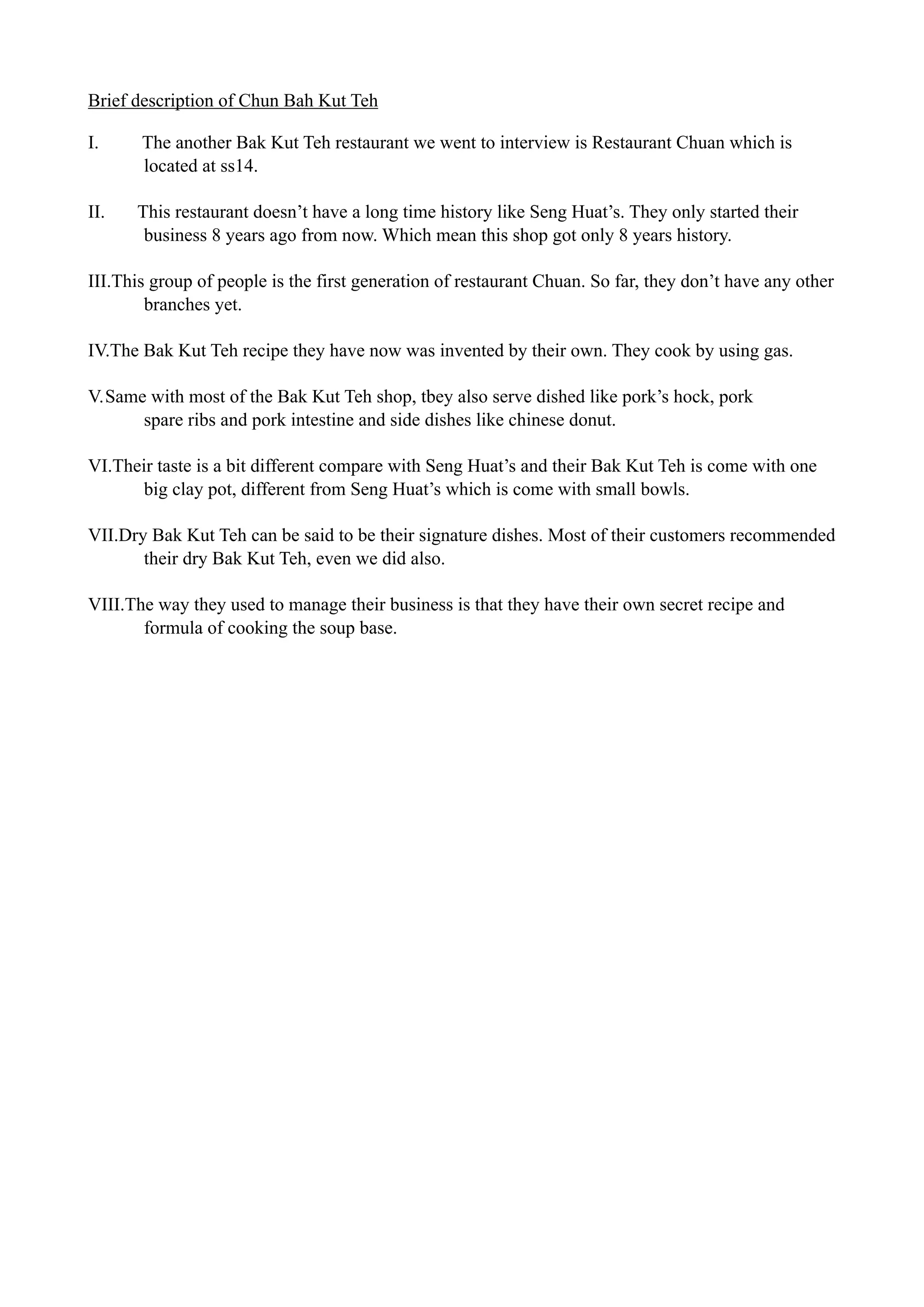 Brief description of Chun Bah Kut Teh
I. The another Bak Kut Teh restaurant we went to interview is Restaurant Chuan which is
located at ss14.
II. This restaurant doesn’t have a long time history like Seng Huat’s. They only started their
business 8 years ago from now. Which mean this shop got only 8 years history.
III.This group of people is the first generation of restaurant Chuan. So far, they don’t have any other
branches yet.
IV.The Bak Kut Teh recipe they have now was invented by their own. They cook by using gas.
V.Same with most of the Bak Kut Teh shop, tbey also serve dished like pork’s hock, pork  
spare ribs and pork intestine and side dishes like chinese donut.
VI.Their taste is a bit different compare with Seng Huat’s and their Bak Kut Teh is come with one
big clay pot, different from Seng Huat’s which is come with small bowls.
VII.Dry Bak Kut Teh can be said to be their signature dishes. Most of their customers recommended
their dry Bak Kut Teh, even we did also.
VIII.The way they used to manage their business is that they have their own secret recipe and
formula of cooking the soup base.
!
!
!
!
!
!
!
!
!
!
!
!
 