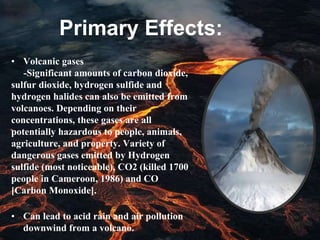 Primary Effects:
• Volcanic gases
-Significant amounts of carbon dioxide,
sulfur dioxide, hydrogen sulfide and
hydrogen halides can also be emitted from
volcanoes. Depending on their
concentrations, these gases are all
potentially hazardous to people, animals,
agriculture, and property. Variety of
dangerous gases emitted by Hydrogen
sulfide (most noticeable), CO2 (killed 1700
people in Cameroon, 1986) and CO
[Carbon Monoxide].
• Can lead to acid rain and air pollution
downwind from a volcano.
 