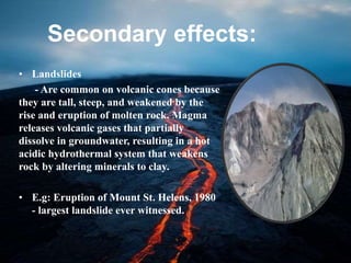 Secondary effects:
• Landslides
- Are common on volcanic cones because
they are tall, steep, and weakened by the
rise and eruption of molten rock. Magma
releases volcanic gases that partially
dissolve in groundwater, resulting in a hot
acidic hydrothermal system that weakens
rock by altering minerals to clay.
• E.g: Eruption of Mount St. Helens, 1980
- largest landslide ever witnessed.
 