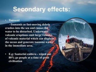 Secondary effects:
• Tsunami
-Tsunamis as fast-moving debris
crashes into the sea and causes the
water to be disturbed. Underwater
volcanic eruptions emit large volumes
of volcanic material which can displace
the ocean and generate tsunami waves
in the immediate area.
• E.g: Santorini caldera - wiped out
80% go people at a time of great
civilisation
 