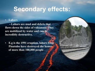 Secondary effects:
• Lahars
- Lahars are mud and debris that
flows down the sides of volcanoes. They
are mobilized by water and can be
incredibly destructive.
• E.g is the 1991 eruption, lahars from
Pinatubo have destroyed the homes
of more than 100,000 people
 