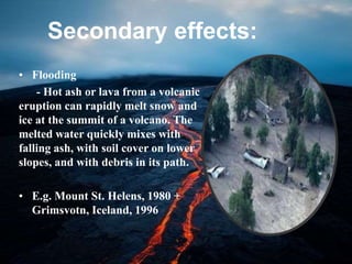 Secondary effects:
• Flooding
- Hot ash or lava from a volcanic
eruption can rapidly melt snow and
ice at the summit of a volcano. The
melted water quickly mixes with
falling ash, with soil cover on lower
slopes, and with debris in its path.
• E.g. Mount St. Helens, 1980 +
Grimsvotn, Iceland, 1996
 