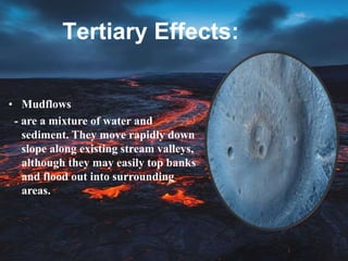 Tertiary Effects:
• Mudflows
- are a mixture of water and
sediment. They move rapidly down
slope along existing stream valleys,
although they may easily top banks
and flood out into surrounding
areas.
 