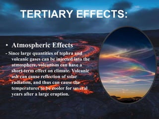 TERTIARY EFFECTS:
• Atmospheric Effects
- Since large quantities of tephra and
volcanic gases can be injected into the
atmosphere, volcanism can have a
short-term effect on climate. Volcanic
ash can cause reflection of solar
radiation, and thus can cause the
temperatures to be cooler for several
years after a large eruption.
 