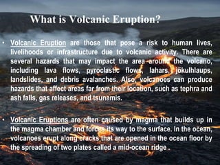 What is Volcanic Eruption?
• Volcanic Eruption are those that pose a risk to human lives,
livelihoods or infrastructure due to volcanic activity. There are
several hazards that may impact the area around the volcano,
including lava flows, pyroclastic flows, lahars, jökulhlaups,
landslides, and debris avalanches. Also, volcanoes can produce
hazards that affect areas far from their location, such as tephra and
ash falls, gas releases, and tsunamis.
• Volcanic Eruptions are often caused by magma that builds up in
the magma chamber and forces its way to the surface. In the ocean,
volcanoes erupt along cracks that are opened in the ocean floor by
the spreading of two plates called a mid-ocean ridge .
 