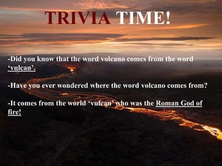 TRIVIA TIME!
-Did you know that the word volcano comes from the word
‘vulcan’.
-Have you ever wondered where the word volcano comes from?
-It comes from the world ‘vulcan’ who was the Roman God of
fire!
 