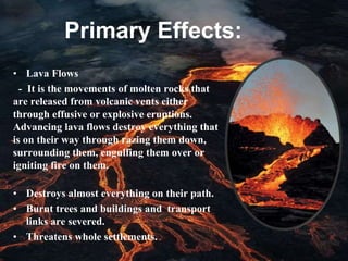 Primary Effects:
• Lava Flows
- It is the movements of molten rocks that
are released from volcanic vents either
through effusive or explosive eruptions.
Advancing lava flows destroy everything that
is on their way through razing them down,
surrounding them, engulfing them over or
igniting fire on them.
• Destroys almost everything on their path.
• Burnt trees and buildings and transport
links are severed.
• Threatens whole settlements.
 
