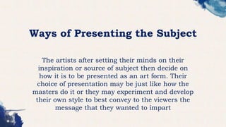 Ways of Presenting the Subject
The artists after setting their minds on their
inspiration or source of subject then decide on
how it is to be presented as an art form. Their
choice of presentation may be just like how the
masters do it or they may experiment and develop
their own style to best convey to the viewers the
message that they wanted to impart
 
